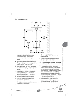 5.5   Монтаж на стіні




                                                                                     Інструкція з монтажу і експлуатації для спеціалістів
• Перевірте, що обладнання, яке               • Затягніть різьбові з’єднання на
  використовується при монтажі                  комунікаціях.
  апарату, відповідає конструкції             • Не забудьте встановити блакитну
  апарату.                                      ручку на кран подачі води.
• Визначиться з місцем для монтажу.
  Поверніться до вимог викладених у           5.6   Підключення водяних і газових
  розділі "Вибір місця монтажу".                    комунікацій

• Монтаж планки має бути виконаний            • Перед підключенням виконайте
  на стіні, що витримує вагу апарата з          ретельне очищення трубопроводів
  водою.                                        за допомогою відповідного засобу
                                                для чищення, щоб видалити стружку,
• Просвердліть отвори в стіні згідно            пил, жир, мастила та інший бруд,
  рисунку в Інструкції з монтажу і              що може знаходитись в трубах. Ці
  шаблону, що входить в поставку.               речовини можуть потрапити в апарат
• Встановіть апарат над планкою.                і порушити його роботу.

• Опустіть апарат і підключіть до             • Забороняється користуватися
  монтажного комплекту.                         розчинниками, які можуть викликати
                                                розгерметизацію трубопроводів.
• На з’єднаннях комунікацій встановіть
  ущільнюючі прокладки.




                                         21
 