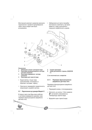 Монтажний комплект дозволяє виконати          • Забороняється паяти патрубки
підключення і провести випробування             монтажного комплекту. Це може
навіть якщо апарат вже було                     вивести з ладу ущільнення і
встановлено.                                    порушити герметичність кранів.




         2         1




         3


         4


         5                                                         6

Позначення
1   Обмежувач витрат санітарної води          5   Газова прокладка
2   Прокладка рециркуляційного контуру        6   Набір допоміжних з’єднань A2049100
    системи опалення                              (*)
3   Прокладка відведення контуру
    опалення                                  (*) не постачається з апаратом
4   Прокладка для гарячої води

• Користуйтесь тільки тими                    5.7.1   Перевірка функціонування
  ущільненнями, які входять в                         аварійного датчика тяги
  комплект поставки парату.
                                              Перевірка функціонування аварійного
• Своєчасно перевіряйте герметичність         датчика тяги:
  комунікацій і усувайте витоки.
                                              • Перекрийте вихід з тягопереривача.
5.7   Підключення до димаря Моделі С
                                              • Натисніть на кнопку + біля символа
В першу чергу при будь-яких роботах                і встановіть максимальну
з системою відведення димових газів             температуру гарячої води.
перевірте функціонування аварійного
                                              • Відкрийте кран гарячої води.
датчика тяги.




                                         22
 