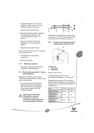 • Аварійний датчик тяги спрацює і
  перекриє подачу газу на пальник
  приблизно через 2 хвилини.

• Закрийте кран гарячої води.

• Відновити роботу апарату можливо,
  коли аварійний термостат тяги               Коаксіальний трубопровід повинен мати
  охолоне (приблизно через 10                 нахил біля 1% у бік витоку димових газів
  хвилин).                                    для забезпечення витоку конденсату.
• Відключіть апарат. Зачекайте
                                              5.8.1   Коаксіальний горизонтальний
  приблизно 5 с і знову включіть
                                                      трубопровід (категорія С12)
  апарат.

• Відкрийте кран гарячої води.

Якщо аварійний датчик тяги не спрацює
у встановлений час:

• Зателефонуйте сервісному
  спеціалісту




                                                                                           Інструкція з монтажу і експлуатації для спеціалістів
• Відключіть апарат.

5.7.2     Монтаж до димаря

• З’єднайте, через адаптер димар з            Позначення
  патрубком тягопереривача.                   1   Прокладка
                                              2   Діафрагма
5.8     Підключення до димаря і подача        Втрата тиску: 60 Па.
        повітря Моделі F
                                              Ця втрата буде досягнута при
Відведення димових газів і подача             максимальній довжині L + 1 коліно 90º
повітря може здійснюватись через траси
різних конфігурацій.                          Діафрагма встановлюється на виході
                                              вентилятора коли довжина траси менша
• Для отримання більш докладної               від величини L (максимальної довжини з
  інформації відносно різновидів              діафрагмою)
  трас, звертайтесь до офіційного
  представника фірми у якої ви                 Тип                   Ø 60/100   Ø 80/125
  придбали апарат.
                                               Довжина мінім.        0.5 м      0.5 м
                                               Максимальна
        Увага! Траси від котлів                довжина без           3.5 м      11 м
        ThemaClassic повинні                   діафрагми
        складатись тільки із                   Максимальна
        спеціально призначених для             довжина з             0.5 м      2м
        цього комплектів деталей.              діафрагмою




                                         23
 