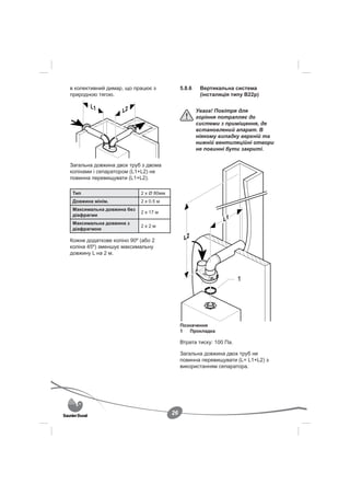 в колективний димар, що працює з             5.8.6    Вертикальна система
природною тягою.                                      (інсталяція типу B22p)


                                                     Увага! Повітря для
                                                     горіння потрапляє до
                                                     системи з приміщення, де
                                                     встановлений апарат. В
                                                     ніякому випадку верхній та
                                                     нижній вентиляційні отвори
                                                     не повинні бути закриті.


Загальна довжина двох труб з двома
колінами і сепаратором (L1+L2) не
повинна перевищувати (L1+L2).

 Тип                       2 x Ø 80мм
 Довжина мінім.            2 x 0.5 м
 Максимальна довжина без
                           2 x 17 м
 діафрагми
 Максимальна довжина з
                           2x2м
 діафрагмою

Кожне додаткове коліно 90º (або 2
коліна 45º) зменшує максимальну
довжину L на 2 м.




                                             Позначення
                                             1   Прокладка

                                             Втрата тиску: 100 Па.

                                             Загальна довжина двох труб не
                                             повинна перевищувати (L= L1+L2) з
                                             використанням сепаратора.




                                        26
 
