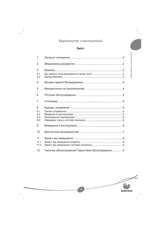 Керівництво з експлуатації

                                                 Зміст




                                                                                                                   Керівництво з експлуатації
1      Загальні положення ...................................................................... 2

2      Збереження документів ............................................................... 2

3      Безпека .......................................................................................... 2
3.1    Що робити, коли відчувається запах газу? .............................................2
3.2    Заходи безпеки .........................................................................................3

4      Місцеві гарантії/Затвердження .................................................... 4

5      Використання за призначенням .................................................. 4

6      Поточне обслуговування .............................................................. 4

7      Утилізація ...................................................................................... 4

8      Будова і управління ...................................................................... 5
8.1    Панель управління....................................................................................5
8.2    Введення в експлуатацію .........................................................................5
8.3    Регулювання температури .......................................................................6
8.4    Перевірка тиску в системі опалення .......................................................6

9      Виведення з експлуатації ............................................................. 6

10     Діагностика несправностей ......................................................... 7

11     Захист від замерзання ................................................................. 8
11.1   Захист від замерзання апарату ...............................................................8
11.2   Захист від замерзання системи опалення ..............................................8

12     Технічне обслуговування/ Гарантійне обслуговування .............. 8




                                                      1
 
