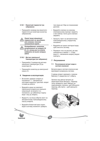 5.10.1 Кімнатний термостат (не                   тиск води до 2 Бар за показниками
       зображено)                                дисплея.

• Приєднайте проводи від кімнатного            • Відкрийте клапани на кожному
  термостата до конектора (конектор              опалювальному приладі і видаліть
  зображений).                                   з них повітря, після цього клапани
                                                 закрийте.
      Увага! якщо кімнатний                    • Залишіть гвинт на автоматичному
      термостат не приєднано,                    повітровіддільнику у відкритому
      між клемами повинен                        положенні.
      залишитися шунт.
                                               • Відкрийте всі крани санітарної води,
      Попередження: конектор
                                                 щоб очистити систему.
      розрахований на напругу 24
      В; ні в якому разі не можна              • Перевірте тиск на дисплеї, він має
      подавати на нього напругу                  знаходитись в межах 1 – 2 Бар;
      220 В.                                     якщо ні – заповнення апарату водою
                                                 повторіть.
5.10.2 Датчик зовнішньої
       температури (не зображено)
                                               7 Регулювання
• Приєднайте 2 проводи від датчика
  зовнішньої температури (3) до                7.1   Регулювання витрат води в
  конектора (4).                                     системі опалення

• Приєднайте конектор до електронної           Витрата води в системі опалення має
  плати J11.                                   відповідати розрахунку системи.

                                               З заводу апарат надходить з краном
6 Уведення в експлуатацію                      байпасу (1) відкритим на ½ оберту.
• Встановіть вимикач апарату в
                                               Залежно від дійсної витрати за
  положення " I ". Загораються
                                               характеристикою Витрата - Перепад
  світловий індикатор і дисплей: апарат
                                               тиску проверніть гвинт байпасу за
  готовий до роботи.
                                               годинниковою стрілкою, щоб збільшити
• Відкрийте крани на комплекті                 перепад, або проти – щоб зменшити
  підключення апарата до зовнішніх             перепад.
  комунікацій: встановіть їх в
  положення, що забезпечує подачу
  води і газу до апарату.

• Відкрутіть на кілька обертів гвинт на                        1
  автоматичному повітровіддільнику
  насосу апарата.

• Відкрийте блакитний кран подачі
  води в систему опалення і доведіть




                                          28
 