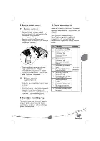 8 Випуск води з апарату                        10 Пошук несправностей

8.1   Система опалення                         Деякі несправності і методи їх усунення
                                               наведені в Керівництві з експлуатації на
• Відкрийте кран випуску води з                апарат.
  системи опалення, розташований у
  найнижчій точці системи.                     Несправності, наведені нижче,
                                               потребують втручання сервісного
• Відкрийте фільтр або кран для                спеціаліста або консультації від
  випуску води на апараті, щоб повітря         Гарантійного сервісного центру Saunier
  заповнило систему.                           Duval.

                                               Код Причина                 Рішення
                                               F6  Несправність датчика
                                                   температури води CTN
                                               F11 Несправність в
                                                   з’єднаннях між
                                                   основною платою і
                                                   дисплеєм
                   1
                                               F12 Несправність в
                                                   з’єднаннях між
                                                   дисплеєм і основною




                                                                                          Інструкція з монтажу і експлуатації для спеціалістів
                                                   платою
                                               F13 Несправність основної
• Якщо необхідно випустити тільки                  плати                    Викличте
  воду, що міститься в апараті,                F14 Температура в системі   сервісного
  закрийте спочатку крани на подачі                опалення >95ºC          спеціаліста
  холодної води в апарат і кран подачі         F15 Несправність рушія
  води в систему опалення.                         газового блоку
                                               F16 Несправність в системі
8.2   Система гарячого                             контролю факелу
      водопостачання                           F17 Напруга живлення
                                                   <170В
• Закрийте кран подачі санітарної води         F18 Несправність дисплея
  на вході.                                    F19 Датчика температури
                                                   води CTN від’єднаний
• Впустіть повітря в систему; для цього        F20 Дисплей і основна плата
  відкрийте кран гарячої води або                  несумісні
  запобіжний клапан, що встановлений
  в системі ГВП (блакитна ручка).

9 Перехід на інший вид газу
При заміні виду газу, на якому працює
апарат, треба користуватись тільки
комплектом запасних частин, які надає
фірма Saunier Duval.




                                          31
 
