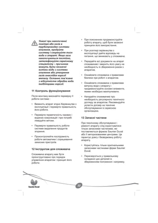 • При поясненнях продемонструйте
      Увага! при накопиченні
                                                 роботу апарату, щоб були засвоєні
      повітря або газів в
                                                 принципи його використання.
      трубопроводах системи
      опалення, продуйте                       • При розгляді керівництва з
      систему і скорегуйте тиск                  експлуатації дайте відповідь на
      води в апараті. Якщо гази                  питання, що виникають у споживача.
      накопичуються постійно,
      зателефонуйте сервісному                 • Передайте всі документи на апарат
      спеціалісту – причиною                     споживачеві і зверніть його увагу на
      можуть бути незначні                       необхідність їх збереження разом з
      витоки води з системи                      апаратом.
      опалення або утворення
      газів внаслідок корозії                  • Ознайомте споживача з правилами
      металу. Останнє пов’язане                  безпеки при роботі з апаратом.
      з відсутністю обробки води
      інгібіторами корозії.                    • Ознайомте споживача з правилами
                                                 випуску води з апарату і
                                                 продемонструйте основні елементи,
11 Контроль функціонування                       якими необхідно маніпулювати.
Після монтажу виконайте перевірку її           • Нагадайте споживачеві про
роботи системи :                                 необхідність регулярного технічного
                                                 догляду за апаратом. Рекомендуйте
• Ввімкніть апарат згідно Керівництва з          укласти договір на технічне
  експлуатації і перевірте правильність          обслуговування із сервісною
  його роботи.                                   організацією.
• Перевірте герметичність газових і
  водяних комунікацій і при потребі            13 Запасні частини
  ліквідуйте витоки.
                                               При технічному обслуговуванні і
• Перевірте правильність роботи                ремонті апарату слід користуватися
  системи видалення продуктів                  тільки запасними частинами, які
  згорання.                                    поставляються фірмою Saunier Duval
                                               або її авторизованими центрами. Це
• Проконтролюйте послідовність                 гарантує довгу і безвідмовну роботу
  роботи автоматики і спрацювання              апарату.
  захисних пристроїв.
                                               • Користуйтесь тільки оригінальними
12 Інструктаж для споживача                      запасними частинами фірми Saunier
                                                 Duval.
Споживача апарату має бути
проінструктовано про порядок                   • Пересвідчіться у правильному
управління апаратом і принцип його               складанні цих деталей із
роботи.                                          збереженням положення і напрямку.




                                          32
 