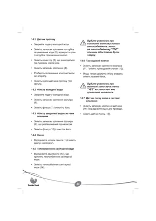 14.1 Датчик протоку
                                                       Будьте уважними при
• Закрийте подачу холодної води.                       виконанні монтажу нового
                                                       теплообмінника: напис
• Зніміть затискач кріплення патрубка                  на теплообміннику "TOP"
  підживлення води (8), відверніть кран                повинен обов’язково бути
  і патрубок підживлення водою.                        зверху.

• Зніміть конектор (3), що знаходиться           14.6 Триходовий клапан
  під гумовим ковпачком.
                                                 • Зніміть затискач кріплення клапана
• Зніміть затискач кріплення (4).                  (11) і зніміть триходовий клапан (12).
• Розберіть під’єднання холодної води            • Якщо немає доступу з боку апарату,
  до апарату.                                      зніміть газовий блок.
• Зніміть вузол датчика протоку (5) і
  фільтр.                                              Будьте уважними при
                                                       монтажі затискача: напис
14.2 Фільтр холодної води                              "YES" на затискачі має
                                                       правильно читатися.
• Закрийте подачу холодної води.
                                                 14.7 Датчик тиску води в системі
• Зніміть затискач кріплення фільтра                  опалення
  (6).
                                                 • Зніміть затискач кріплення датчика
• Зніміть фільтр (7) і очистіть його.              (16) і від’єднайте від нього проводи.
14.3 Фільтр зворотної води системи               • зніміть датчик тиску (15).
     опалення

• Зніміть затискач кріплення фільтра
  (9), що розташований під насосом.

• Зніміть фільтр (10) і очистіть його.

14.4 Насос

• Від’єднайте чотири гвинти (1) і зніміть
  двигун насоса (2).

14.5 Теплообмінник санітарної води

• Від’єднайте два гвинти (13), що
  кріплять теплообмінник санітарної
  води.

• Зніміть теплообмінник санітарної
  води (14).




                                            34
 