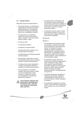 3.2   Заходи безпеки                        • Не користуйтесь в приміщенні, де
                                              встановлено апарат, аерозолями,
Виконуйте наступні заходи безпеки:            розчинниками, миючими засобами на
                                              основі хлору. При деяких обставинах
• Не використовуйте і не зберігайте в
                                              вони можуть викликати корозію




                                                                                      Керівництво з експлуатації
  приміщенні де знаходиться апарат
                                              димоходів апарату.
  вибухонебезпечні і легкозаймисті
  речовини і матеріали (наприклад,          • Не змінюйте технічні умови і проект
  бензин або лакофарбові вироби).             встановлення апарату, тому що це
                                              може викликати порушення безпеки
• Не ремонтуйте і не заміняйте
                                              користування виробом.
  самостійно пристрої автоматики
  захисту апарата, тому що це може          Наприклад:
  вивести апарат з ладу.
                                            Модель С:
• Не вносьте змін:
                                            • Не закривайте вентиляційні отвори
- в конструкцію апарату                       розташовані на дверях, вікнах або
                                              стінах приміщення, де встановлено
- в правила інсталяції апарату
                                              апарат. Не порушуйте подачу
- в підключення води, повітря, газу і         повітря до апарату, наприклад,
  електроенергії до апарату                   розвішуванням у приміщенні одягу
                                              або білизни. Не закривайте або не
- в трубопроводи для відводу димових          зменшуйте розміри вентиляційних
  газів від апарату.                          отворів в дверях і стінах приміщення,
                                              де встановлено апарат.
• Не виконуйте самостійно технічне
  обслуговування або ремонт апарату і       • Не заважайте подачі повітря до
  системи, в якій він встановлений.           апарату встановленням вмонтованих
                                              шаф, етажерок та інших меблів
• У випадку витоку води перекрийте            під апаратом. Якщо Ви бажаєте
  її подачу і викликайте сервісного           вмонтувати меблі під встановленим
  спеціаліста для виконання ремонту.          апаратом, обов’язково виконуйте
                                              вимоги інструкції на апарат і
• Не пошкоджуйте і не знімайте                проконсультуйтесь з кваліфікованим
  пломби з пристроїв апарату. Право           спеціалістом.
  на зняття пломб мають тільки
  спеціалісти сервісного центру,            • У випадку обладнання приміщення
  що уповноважені на виконання                герметичними вікнами, перевірте
  гарантійного ремонту.                       з кваліфікованим спеціалістом, чи
                                              достатня кількість повітря надходить
      Увага! Будьте обережні при              до апарату.
      регулюванні температури
                                            • Не розміщуйте прилади для нагріву
      санітарної води: вода при
                                              повітря, сушіння білизни, машини для
      зміні витрати може бути
                                              миття посуду в зоні, де встановлено
      дуже гарячою.
                                              апарат.




                                        3
 