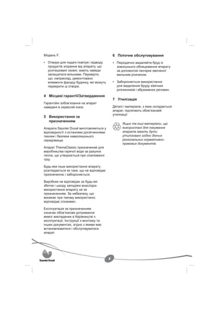Модель F:                                     6 Поточне обслуговування
• Отвори для подачі повітря і відводу         • Періодично видаляйте бруд із
  продуктів згорання від апарату, що            зовнішнього облицювання апарату
  розташовані ззовні, мають завжди              за допомогою ганчірки змоченої
  залишатися вільними. Перевірте,               мильним розчином.
  що, наприклад, демонтовано
  елементи фасаду будинку, які можуть         • Забороняється використання
  перекрити ці отвори.                          для видалення бруду хімічних
                                                розчинників і абразивних речовин.
4 Місцеві гарантії/Затвердження
                                              7 Утилізація
Гарантійні зобов’язання на апарат
наведені в сервісній книзі.                   Деталі і матеріали, з яких складається
                                              апарат, підлягають обов’язковій
                                              утилізації
5 Використання за
  призначенням
                                                    Ящик та інші матеріали, що
Апарати Saunier Duval виготовляються у              використані для пакування
відповідності з останніми досягненнями              апарата мають бути
техніки і безпеки навколишнього                     утилізовані згідно діючих
середовища.                                         регіональних нормативно-
                                                    правових документів.
Апарат ThemaClassic призначений для
виробництва гарячої води за рахунок
тепла, що утворюється при спалюванні
газу.

Будь-яке інше використання апарату
розглядається як таке, що не відповідає
призначенню і забороняється.

Виробник не відповідає за будь-які
збитки і шкоду заподіяні внаслідок
використання апарату не за
призначенням. За небезпеку, що
виникає при такому використанні,
відповідає споживач.

Експлуатація за призначенням
означає обов’язкове дотримання
вимог викладених в Керівництві з
експлуатації, Інструкції з монтажу та
інших документах, згідно з якими має
встановлюватися і обслуговуватися
апарат.




                                          4
 