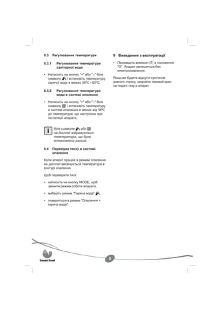 8.3     Регулювання температури               9 Виведення з експлуатації

8.3.1     Регулювання температури             • Переведіть вимикач (7) в положення
          санітарної води                       "O". Апарат залишиться без
                                                електроживлення.
• Натисніть на кнопку "+" або "–" біля
  символу     і встановіть температуру        Якщо ви будете відсутні протягом
  гарячої води в межах 38ºС - 65ºС.           довгого строку, закрийте газовий кран
                                              на подачі газу в апарат.
8.3.2     Регулювання температури
          води в системі опалення

• Натисніть на кнопку "+" або "–" біля
  символу      і встановіть температуру
  в системі опалення в межах від 38ºС
  до температури, що настроєна при
  інсталяції апарата.


        біля символів   або
        на дисплеї зображується
        температура, що була
        встановлена раніше.

8.4     Перевірка тиску в системі
        опалення

Коли апарат працює в режимі опалення
на дисплеї висвічується температура в
контурі опалення.

Щоб перевірити тиск:

• натисніть на кнопку MODE, щоб
  змінити режим роботи апарата.

• виберіть режим "Гаряча вода"      .

• поверніться в режим "Опалення +
  гаряча вода".




                                          6
 