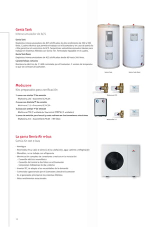 16
Genia Tank
Moduzone
La gama Genia Air e-bus
Interacumulador de ACS
Kits preparados para zoniﬁcación
Genia Air con e-bus
Genia Tank
Depósitos interacumuladores de ACS vitriﬁcados de alto rendimiento de 200 y 300
litros. Cuadro eléctrico que permite el trabajo con el Examaster y en caso de avería fa-
cilita garantizar el suministro de ACS. Serpentines sobredimensionados ideales para
trabajar en Sistemas Híbridos con Genia Air. Termostato regulable en el cuadro.
Genia Tank Basic
Depósitos interacumuladores de ACS vitriﬁcados desde 80 hasta 300 litros.
Características comunes
Resistencia eléctrica de 2,5 kW controlada por el Examaster, 2 sondas de temperatu-
ra que se conectan al Examaster.
2 zonas con similar Tª de emisión
Multizona Z20 + Exacontrol E7RCSh
2 zonas con distinta Tª de emisión
Multizona Z11 + Exacontrol E7RCSh
3 zonas con similar Tª de emisión
Multizona Z20 (2 unidades)+ Exacontrol E7RCSh (2 unidades)
3 zonas de emisión para fancoil y suelo radiante en funcionamiento simultáneo
Multizona Z11 + Exacontrol E7RCSh + MH ebox
· Aire-Agua
· Reversible, frio y calor al servicio de la calefacción, agua caliente y refrigeración
· Monobloc, no se trabaja con refrigerante
· Minimización completa de conexiones a realizar en la instalación
- Conexión eléctrica monofásica
- Conexión del control a dos hilos con el Examaster
- Conexiones hidráulicas de ida y retorno
· Inverter DC, se adapta a las necesidades de la demanda
· Controlado y gestionado por el Examaster y desde el Examaster
· Es el generador principal de los sistemas híbridos
· Altos rendimientos estacionales
Genia Tank Genia Tank Basic
Moduzone Z20
Moduzone Z11
 