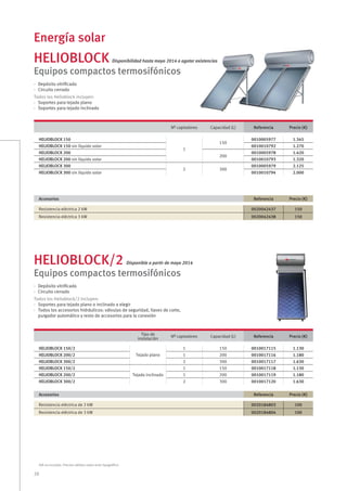 28
Energía solar
IVA no incluido. Precios válidos salvo error tipográﬁco
HELIOBLOCK Disponibilidad hasta mayo 2014 o agotar existencias
HELIOBLOCK/2 Disponible a partir de mayo 2014
Equipos compactos termosifónicos
Equipos compactos termosifónicos
Nº captadores Capacidad (L) Referencia Precio (€)
HELIOBLOCK 150
1
150
0010005977 1.345
HELIOBLOCK 150 sin líquido solar 0010010792 1.270
HELIOBLOCK 200
200
0010005978 1.420
HELIOBLOCK 200 sin líquido solar 0010010793 1.320
HELIOBLOCK 300
2 300
0010005979 2.125
HELIOBLOCK 300 sin líquido solar 0010010794 2.000
Tipo de
instalación
Nº captadores Capacidad (L) Referencia Precio (€)
HELIOBLOCK 150/2
Tejado plano
1 150 0010017115 1.130
HELIOBLOCK 200/2 1 200 0010017116 1.180
HELIOBLOCK 300/2 2 300 0010017117 1.630
HELIOBLOCK 150/2
Tejado inclinado
1 150 0010017118 1.130
HELIOBLOCK 200/2 1 200 0010017119 1.180
HELIOBLOCK 300/2 2 300 0010017120 1.630
· Depósito vitriﬁcado
· Circuito cerrado
Todos los Helioblock incluyen:
· Soportes para tejado plano
· Soportes para tejado inclinado
· Depósito vitriﬁcado
· Circuito cerrado
Todos los Helioblock/2 incluyen:
· Soportes para tejado plano o inclinado a elegir
· Todos los accesorios hidráulicos: válvulas de seguridad, llaves de corte,
purgador automático y resto de accesorios para la conexión
Accesorios Referencia Precio (€)
Resistencia eléctrica 2 kW 0020042437 150
Resistencia eléctrica 3 kW 0020042438 150
Accesorios Referencia Precio (€)
Resistencia eléctrica de 2 kW 0020184803 100
Resistencia eléctrica de 3 kW 0020184804 100
 