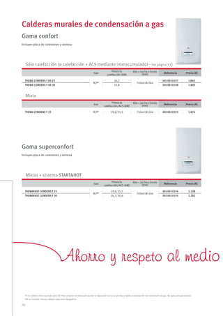 70
Calderas murales de condensación a gas
Gas
Potencia
calefacción/ACS (kW)
Alto x ancho x fondo
(mm) Referencia Precio (€)
THEMAFAST CONDENS F 25
N/P*
19,6/25,5
740x418x344
0010010194 2.108
THEMAFAST CONDENS F 30 26,7/30,6 0010010195 2.282
Gas
Potencia
calefacción/ACS (kW)
Alto x ancho x fondo
(mm) Referencia Precio (€)
THEMA CONDENS F 25 N/P* 19,6/25,5 740x418x344 0010010193 1.874
Mixta
Mixtas + sistema START&HOT
Gas
Potencia
calefacción (kW)
Alto x ancho x fondo
(mm) Referencia Precio (€)
THEMA CONDENS F AS 25
N/P*
26,7
740x418x344
0010010197 1.865
THEMA CONDENS F AS 30 32,8 0010010198 1.893
Sólo calefacción (o calefacción + ACS mediante interacumulador - Ver página 91)
Gama confort
Gama superconfort
(*) La caldera viene ajustada para GN. Para propano es necesario ajustar la regulación con una sencilla y rápida manipulación del mecanismo de gas. No apta para gas butano
IVA no incluido. Precios válidos salvo error tipográﬁco
Ahorro y respeto alAhorro y respeto al medio amedio a
Incluyen placa de conexiones y ventosa
Incluyen placa de conexiones y ventosa
 