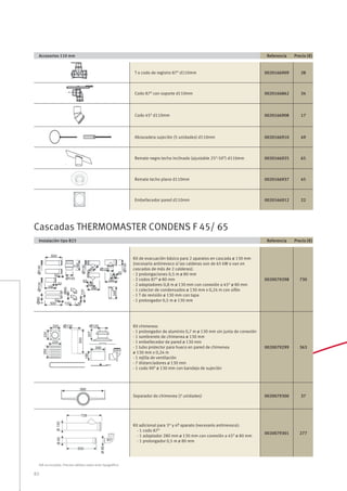 82
IVA no incluido. Precios válidos salvo error tipográﬁco
Accesorios 110 mm Referencia Precio (€)
T o codo de registro 87O
d110mm 0020166909 28
Codo 87O
con soporte d110mm 0020166862 34
Codo 45O
d110mm 0020166908 17
Abrazadera sujeción (5 unidades) d110mm 0020166910 49
Remate negro techo inclinado (ajustable 25O
-50O
) d110mm 0020166925 65
Remate techo plano d110mm 0020166937 45
Embellecedor pared d110mm 0020166912 22
Instalación tipo B23 Referencia Precio (€)
Kit de evacuación básico para 2 aparatos en cascada ø 130 mm
(necesario antirrevoco si las calderas son de 65 kW o van en
cascadas de más de 2 calderas):
- 2 prolongaciones 0,5 m ø 80 mm
- 2 codos 87O
ø 80 mm
- 2 adaptadores 0,8 m ø 130 mm con conexión a 45O
ø 80 mm
- 1 colector de condensados ø 130 mm x 0,24 m con sifón
- 1 T de revisión ø 130 mm con tapa
- 1 prolongador 0,5 m ø 130 mm
0020079298 730
Kit chimenea:
- 1 prolongador de aluminio 0,7 m ø 130 mm sin junta de conexión
- 1 sombrerete de chimenea ø 130 mm
- 1 embellecedor de pared ø 130 mm
- 1 tubo protector para hueco en pared de chimenea
ø 130 mm x 0,24 m
- 1 rejilla de ventilación
- 7 distanciadores ø 130 mm
- 1 codo 90O
ø 130 mm con bandeja de sujeción
0020079299 363
Separador de chimenea (7 unidades) 0020079300 37
Kit adicional para 3er
y 4º aparato (necesario antirrevoco):
- 1 codo 87O
- 1 adaptador 280 mm ø 130 mm con conexión a 45O
ø 80 mm
- 1 prolongador 0,5 m ø 80 mm
0020079301 277
Cascadas THERMOMASTER CONDENS F 45/ 65
 