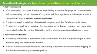 Describe following terms: i) A reference model ii) A reference architecture
A reference model:
 It’s a descriptive conceptual framework, establishing a common language of communication
and understanding, about elements of a system and their significant relationships, within a
community of interest. Blueprint for system development
 A reference model is a division of functionality together with data flow between the pieces.
 A reference model is a standard decomposition of a known problem into parts that
cooperatively solve the problem. It is widely used in telecommunication and defence system
A reference architecture:
 A reference architecture is a document or set of documents to which a project manager or other
interested party can refer for best practices.
 Whereas a reference model divides the functionality, A reference architecture is the mapping of
that functionality onto a system decomposition.
 
