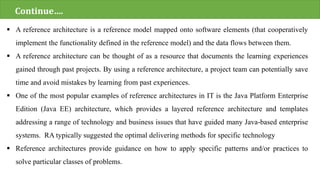  A reference architecture is a reference model mapped onto software elements (that cooperatively
implement the functionality defined in the reference model) and the data flows between them.
 A reference architecture can be thought of as a resource that documents the learning experiences
gained through past projects. By using a reference architecture, a project team can potentially save
time and avoid mistakes by learning from past experiences.
 One of the most popular examples of reference architectures in IT is the Java Platform Enterprise
Edition (Java EE) architecture, which provides a layered reference architecture and templates
addressing a range of technology and business issues that have guided many Java-based enterprise
systems. RA typically suggested the optimal delivering methods for specific technology
 Reference architectures provide guidance on how to apply specific patterns and/or practices to
solve particular classes of problems.
Continue….
 