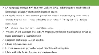  RA help project manager, S/W developers ,architect as well as It managers to collaborate and
communicate efficiently about an implementation project
 RA help to answer the most common question that arises as a result they help teams to avoid
errors & delay that may occurred without the use of tested set of best practices (Reference
architecture)
 RA—inhouse—third party service provider or vendor
 Typically RA will document H/W and S/W processes ,specification & configuration as well as
logical components & interrelationship
 It represent the building block of a system
 It focus on key engg decision
 It create a conceptual ,physical or logical view for a software system
 It help to identify the key decisions and key risk early on
 