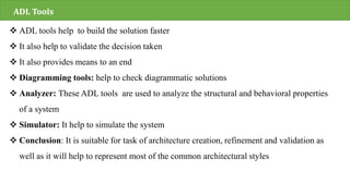 ADL Tools
 ADL tools help to build the solution faster
 It also help to validate the decision taken
 It also provides means to an end
 Diagramming tools: help to check diagrammatic solutions
 Analyzer: These ADL tools are used to analyze the structural and behavioral properties
of a system
 Simulator: It help to simulate the system
 Conclusion: It is suitable for task of architecture creation, refinement and validation as
well as it will help to represent most of the common architectural styles
 