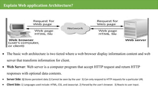 Explain Web application Architecture?
 The basic web architecture is two tiered where a web browser display information content and web
server that transform information for client.
 Web Server: Web server is a computer program that accept HTTP request and return HTTP
responses with optional data contents.
 Server Side: 1) Stores persistent data 2) Cannot be seen by the user 3) Can only respond to HTTP requests for a particular URL
 Client Side: 1) Languages used include: HTML, CSS, and Javascript. 2) Parsed by the user’s browser. 3) Reacts to user input.
 