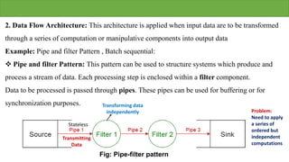 2. Data Flow Architecture: This architecture is applied when input data are to be transformed
through a series of computation or manipulative components into output data
Example: Pipe and filter Pattern , Batch sequential:
 Pipe and filter Pattern: This pattern can be used to structure systems which produce and
process a stream of data. Each processing step is enclosed within a filter component.
Data to be processed is passed through pipes. These pipes can be used for buffering or for
synchronization purposes.
Fig: Pipe-filter pattern
Transmitting
Data
Transforming data
independently Problem:
Need to apply
a series of
ordered but
independent
computations
Stateless
 
