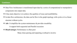 Continue..
 Data Flow Architecture is transformed input data by a series of computational or manipulative
components into output data.
 It has main objective is to achieve the qualities of reuse and modifiability.
 In data flow architecture, the data can be flow in the graph topology with cycles or in a linear
structure without cycles.
 Adv: It simplifies the system maintenance & provides reusability
It support both sequential and Parallel execution
 Disadvantages: Performance is often poor
Many times parsing and unpairing overhead is involve
 