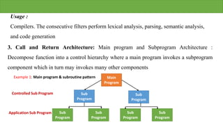 Usage :
Compilers. The consecutive filters perform lexical analysis, parsing, semantic analysis,
and code generation
3. Call and Return Architecture: Main program and Subprogram Architecture :
Decompose function into a control hierarchy where a main program invokes a subprogram
component which in turn may invokes many other components
Main
Program
Sub
Program
Sub
Program
Sub
Program
Sub
Program
Sub
Program
Sub
Program
Controlled Sub Program
Application Sub Program
Example 1: Main program & subroutine pattern
 