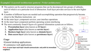 Example2 :Layered Architecture pattern  N-tier architecture:
 This pattern can be used to structure programs that can be decomposed into groups of subtasks,
each of which is at a particular level of abstraction. Each layer provides services to the next higher
layer.
 A number of different layers are needed each accomplishing operation that progressively become
closer to the Machine instructions set.
 At the outer layer ,component services ,user interface operations
 At the inner layer component perform operating system interfacing
 The most commonly found 4 layers of a general information system are as follows.
1. Presentation layer (also known as UI layer)
2. Application layer (also known as service layer)
3. Business logic layer (also known as domain layer)
4. Data access layer (also known as persistence layer)
Usage
•General desktop applications.
•E commerce web applications.
Note: In pure layer each layer should communicate only with its immediate
neighbors
Adv:
 Ease of
Development
 Testing is easy
DisAdv:
 Performance is poor
 Agility is low
 Scalability is low
 