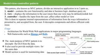 Model-view-controller pattern
This pattern, also known as MVC pattern, divides an interactive application in to 3 parts as,
1. model—contains the core functionality and data ie business logic ,database query etc
2. view—displays the information to the user (more than one view may be defined),look& feel
3. controller—handles the input from the user ,affect either model or view
This is done to separate internal representations of information from the ways information is
presented to, and accepted from, the user. It decouples components and allows efficient code
reuse.
Usage
 Architecture for World Wide Web applications in major programming languages.
 Web frameworks such as Django and Rails.
 The main purpose of MVC pattern is to
decouple the GUI from the data.
 It also used to provide multiple views for
the same data
 Model section is used for maintaining data Data access layer section
Handle Data representation
Dynamic rendering
Handles request flow
Never handle data logic
Event handling section
Handles Data logic flow
Interact with database
 