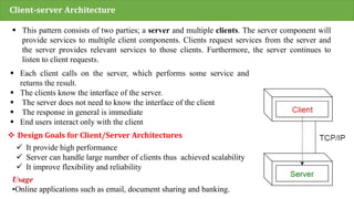 Client-server Architecture
 This pattern consists of two parties; a server and multiple clients. The server component will
provide services to multiple client components. Clients request services from the server and
the server provides relevant services to those clients. Furthermore, the server continues to
listen to client requests.
 Each client calls on the server, which performs some service and
returns the result.
 The clients know the interface of the server.
 The server does not need to know the interface of the client
 The response in general is immediate
 End users interact only with the client
Usage
•Online applications such as email, document sharing and banking.
 Design Goals for Client/Server Architectures
 It provide high performance
 Server can handle large number of clients thus achieved scalability
 It improve flexibility and reliability
 