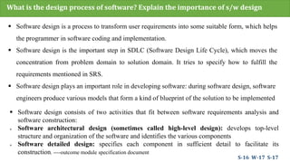 What is the design process of software? Explain the importance of s/w design
 Software design is a process to transform user requirements into some suitable form, which helps
the programmer in software coding and implementation.
 Software design is the important step in SDLC (Software Design Life Cycle), which moves the
concentration from problem domain to solution domain. It tries to specify how to fulfill the
requirements mentioned in SRS.
 Software design plays an important role in developing software: during software design, software
engineers produce various models that form a kind of blueprint of the solution to be implemented
 Software design consists of two activities that fit between software requirements analysis and
software construction:
 Software architectural design (sometimes called high-level design): develops top-level
structure and organization of the software and identifies the various components
 Software detailed design: specifies each component in sufficient detail to facilitate its
construction. ----outcome module specification document
S-16 W-17 S-17
 