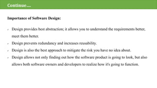 Importance of Software Design:
 Design provides best abstraction; it allows you to understand the requirements better,
meet them better.
 Design prevents redundancy and increases reusability.
 Design is also the best approach to mitigate the risk you have no idea about.
 Design allows not only finding out how the software product is going to look, but also
allows both software owners and developers to realize how it's going to function.
Continue….
 