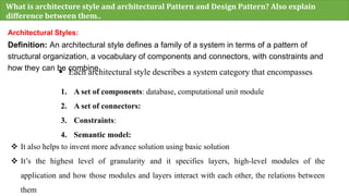 What is architecture style and architectural Pattern and Design Pattern? Also explain
difference between them..
Architectural Styles:
Definition: An architectural style defines a family of a system in terms of a pattern of
structural organization, a vocabulary of components and connectors, with constraints and
how they can be combine
 Each architectural style describes a system category that encompasses
1. A set of components: database, computational unit module
2. A set of connectors:
3. Constraints:
4. Semantic model:
 It also helps to invent more advance solution using basic solution
 It’s the highest level of granularity and it specifies layers, high-level modules of the
application and how those modules and layers interact with each other, the relations between
them
 