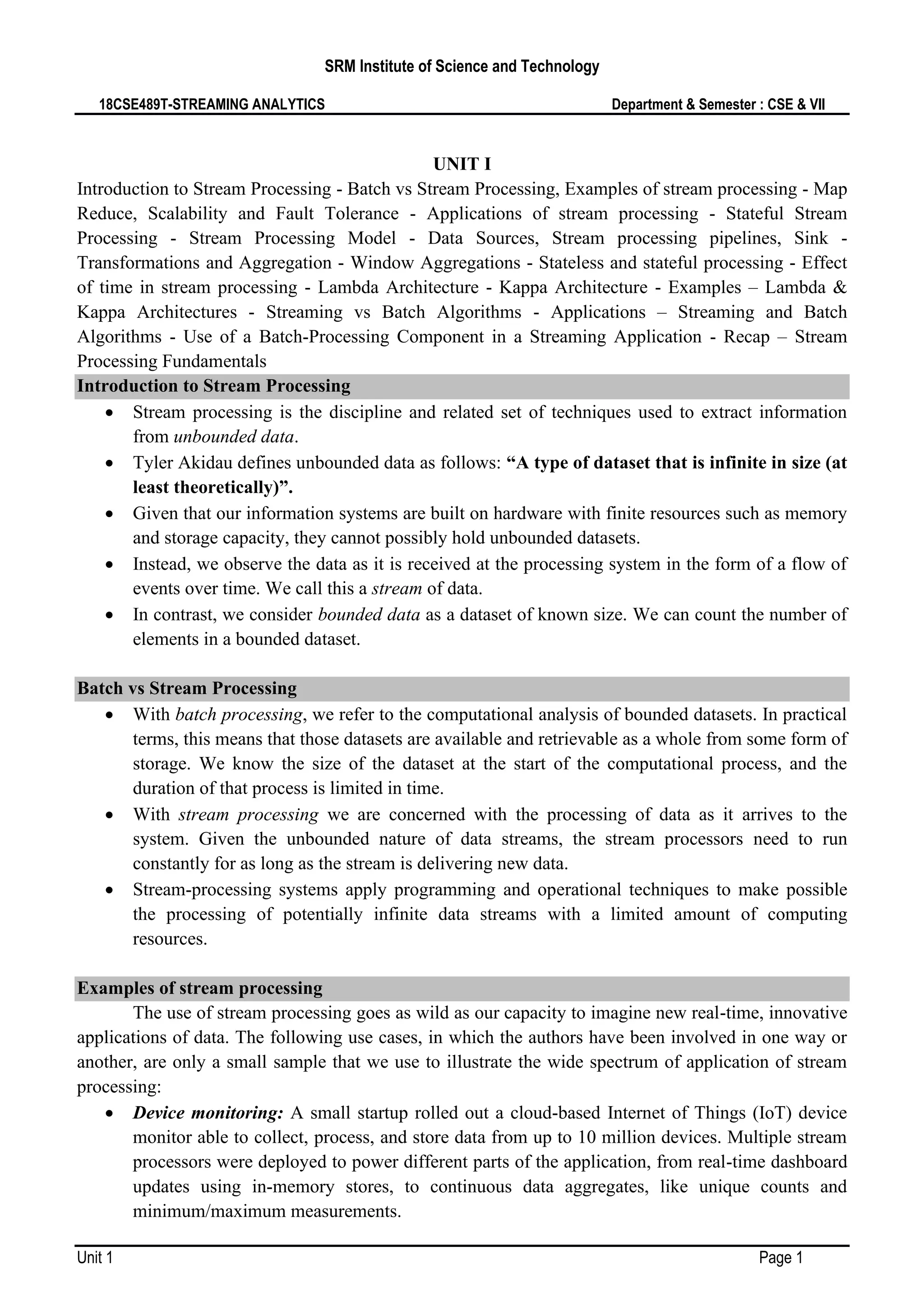 SRM Institute of Science and Technology
18CSE489T-STREAMING ANALYTICS Department & Semester : CSE & VII
Unit 1 Page 1
UNIT I
Introduction to Stream Processing - Batch vs Stream Processing, Examples of stream processing - Map
Reduce, Scalability and Fault Tolerance - Applications of stream processing - Stateful Stream
Processing - Stream Processing Model - Data Sources, Stream processing pipelines, Sink -
Transformations and Aggregation - Window Aggregations - Stateless and stateful processing - Effect
of time in stream processing - Lambda Architecture - Kappa Architecture - Examples – Lambda &
Kappa Architectures - Streaming vs Batch Algorithms - Applications – Streaming and Batch
Algorithms - Use of a Batch-Processing Component in a Streaming Application - Recap – Stream
Processing Fundamentals
Introduction to Stream Processing
• Stream processing is the discipline and related set of techniques used to extract information
from unbounded data.
• Tyler Akidau defines unbounded data as follows: “A type of dataset that is infinite in size (at
least theoretically)”.
• Given that our information systems are built on hardware with finite resources such as memory
and storage capacity, they cannot possibly hold unbounded datasets.
• Instead, we observe the data as it is received at the processing system in the form of a flow of
events over time. We call this a stream of data.
• In contrast, we consider bounded data as a dataset of known size. We can count the number of
elements in a bounded dataset.
Batch vs Stream Processing
• With batch processing, we refer to the computational analysis of bounded datasets. In practical
terms, this means that those datasets are available and retrievable as a whole from some form of
storage. We know the size of the dataset at the start of the computational process, and the
duration of that process is limited in time.
• With stream processing we are concerned with the processing of data as it arrives to the
system. Given the unbounded nature of data streams, the stream processors need to run
constantly for as long as the stream is delivering new data.
• Stream-processing systems apply programming and operational techniques to make possible
the processing of potentially infinite data streams with a limited amount of computing
resources.
Examples of stream processing
The use of stream processing goes as wild as our capacity to imagine new real-time, innovative
applications of data. The following use cases, in which the authors have been involved in one way or
another, are only a small sample that we use to illustrate the wide spectrum of application of stream
processing:
• Device monitoring: A small startup rolled out a cloud-based Internet of Things (IoT) device
monitor able to collect, process, and store data from up to 10 million devices. Multiple stream
processors were deployed to power different parts of the application, from real-time dashboard
updates using in-memory stores, to continuous data aggregates, like unique counts and
minimum/maximum measurements.
 