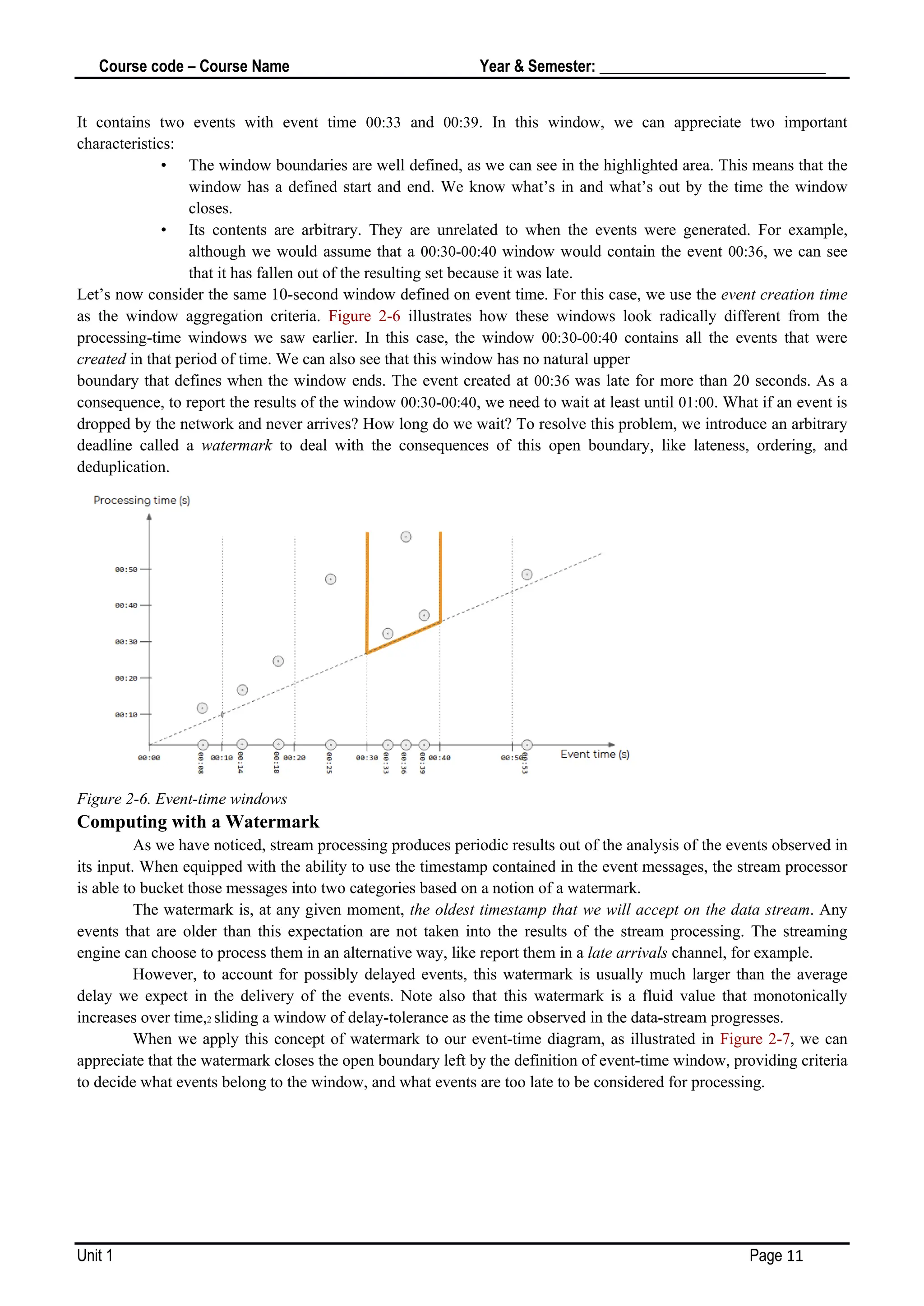 Course code – Course Name Year & Semester: _____________________________
Unit 1 Page 11
It contains two events with event time 00:33 and 00:39. In this window, we can appreciate two important
characteristics:
• The window boundaries are well defined, as we can see in the highlighted area. This means that the
window has a defined start and end. We know what’s in and what’s out by the time the window
closes.
• Its contents are arbitrary. They are unrelated to when the events were generated. For example,
although we would assume that a 00:30-00:40 window would contain the event 00:36, we can see
that it has fallen out of the resulting set because it was late.
Let’s now consider the same 10-second window defined on event time. For this case, we use the event creation time
as the window aggregation criteria. Figure 2-6 illustrates how these windows look radically different from the
processing-time windows we saw earlier. In this case, the window 00:30-00:40 contains all the events that were
created in that period of time. We can also see that this window has no natural upper
boundary that defines when the window ends. The event created at 00:36 was late for more than 20 seconds. As a
consequence, to report the results of the window 00:30-00:40, we need to wait at least until 01:00. What if an event is
dropped by the network and never arrives? How long do we wait? To resolve this problem, we introduce an arbitrary
deadline called a watermark to deal with the consequences of this open boundary, like lateness, ordering, and
deduplication.
Figure 2-6. Event-time windows
Computing with a Watermark
As we have noticed, stream processing produces periodic results out of the analysis of the events observed in
its input. When equipped with the ability to use the timestamp contained in the event messages, the stream processor
is able to bucket those messages into two categories based on a notion of a watermark.
The watermark is, at any given moment, the oldest timestamp that we will accept on the data stream. Any
events that are older than this expectation are not taken into the results of the stream processing. The streaming
engine can choose to process them in an alternative way, like report them in a late arrivals channel, for example.
However, to account for possibly delayed events, this watermark is usually much larger than the average
delay we expect in the delivery of the events. Note also that this watermark is a fluid value that monotonically
increases over time,2 sliding a window of delay-tolerance as the time observed in the data-stream progresses.
When we apply this concept of watermark to our event-time diagram, as illustrated in Figure 2-7, we can
appreciate that the watermark closes the open boundary left by the definition of event-time window, providing criteria
to decide what events belong to the window, and what events are too late to be considered for processing.
 