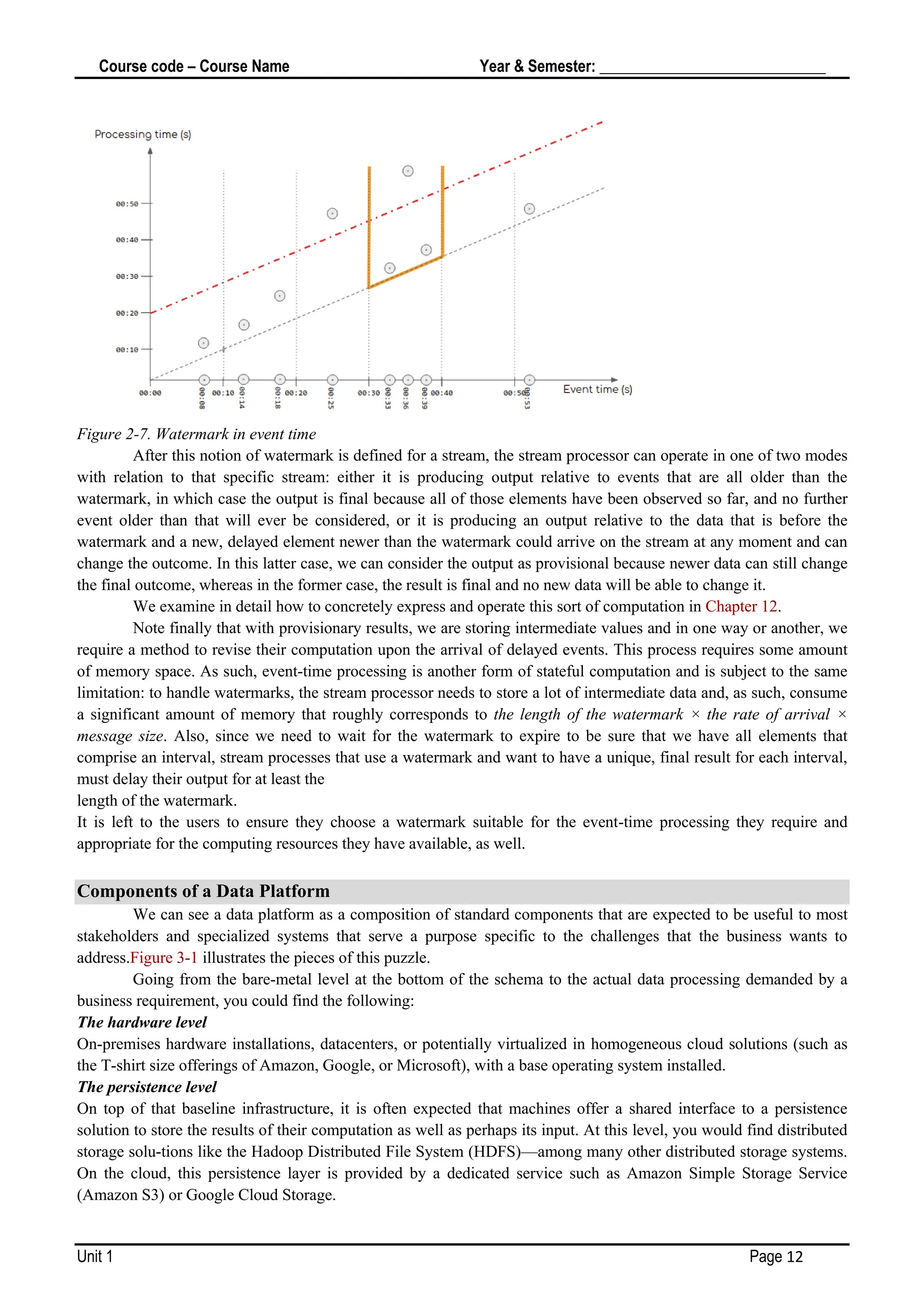 Course code – Course Name Year & Semester: _____________________________
Unit 1 Page 12
Figure 2-7. Watermark in event time
After this notion of watermark is defined for a stream, the stream processor can operate in one of two modes
with relation to that specific stream: either it is producing output relative to events that are all older than the
watermark, in which case the output is final because all of those elements have been observed so far, and no further
event older than that will ever be considered, or it is producing an output relative to the data that is before the
watermark and a new, delayed element newer than the watermark could arrive on the stream at any moment and can
change the outcome. In this latter case, we can consider the output as provisional because newer data can still change
the final outcome, whereas in the former case, the result is final and no new data will be able to change it.
We examine in detail how to concretely express and operate this sort of computation in Chapter 12.
Note finally that with provisionary results, we are storing intermediate values and in one way or another, we
require a method to revise their computation upon the arrival of delayed events. This process requires some amount
of memory space. As such, event-time processing is another form of stateful computation and is subject to the same
limitation: to handle watermarks, the stream processor needs to store a lot of intermediate data and, as such, consume
a significant amount of memory that roughly corresponds to the length of the watermark × the rate of arrival ×
message size. Also, since we need to wait for the watermark to expire to be sure that we have all elements that
comprise an interval, stream processes that use a watermark and want to have a unique, final result for each interval,
must delay their output for at least the
length of the watermark.
It is left to the users to ensure they choose a watermark suitable for the event-time processing they require and
appropriate for the computing resources they have available, as well.
Components of a Data Platform
We can see a data platform as a composition of standard components that are expected to be useful to most
stakeholders and specialized systems that serve a purpose specific to the challenges that the business wants to
address.Figure 3-1 illustrates the pieces of this puzzle.
Going from the bare-metal level at the bottom of the schema to the actual data processing demanded by a
business requirement, you could find the following:
The hardware level
On-premises hardware installations, datacenters, or potentially virtualized in homogeneous cloud solutions (such as
the T-shirt size offerings of Amazon, Google, or Microsoft), with a base operating system installed.
The persistence level
On top of that baseline infrastructure, it is often expected that machines offer a shared interface to a persistence
solution to store the results of their computation as well as perhaps its input. At this level, you would find distributed
storage solu‐tions like the Hadoop Distributed File System (HDFS)—among many other distributed storage systems.
On the cloud, this persistence layer is provided by a dedicated service such as Amazon Simple Storage Service
(Amazon S3) or Google Cloud Storage.
 