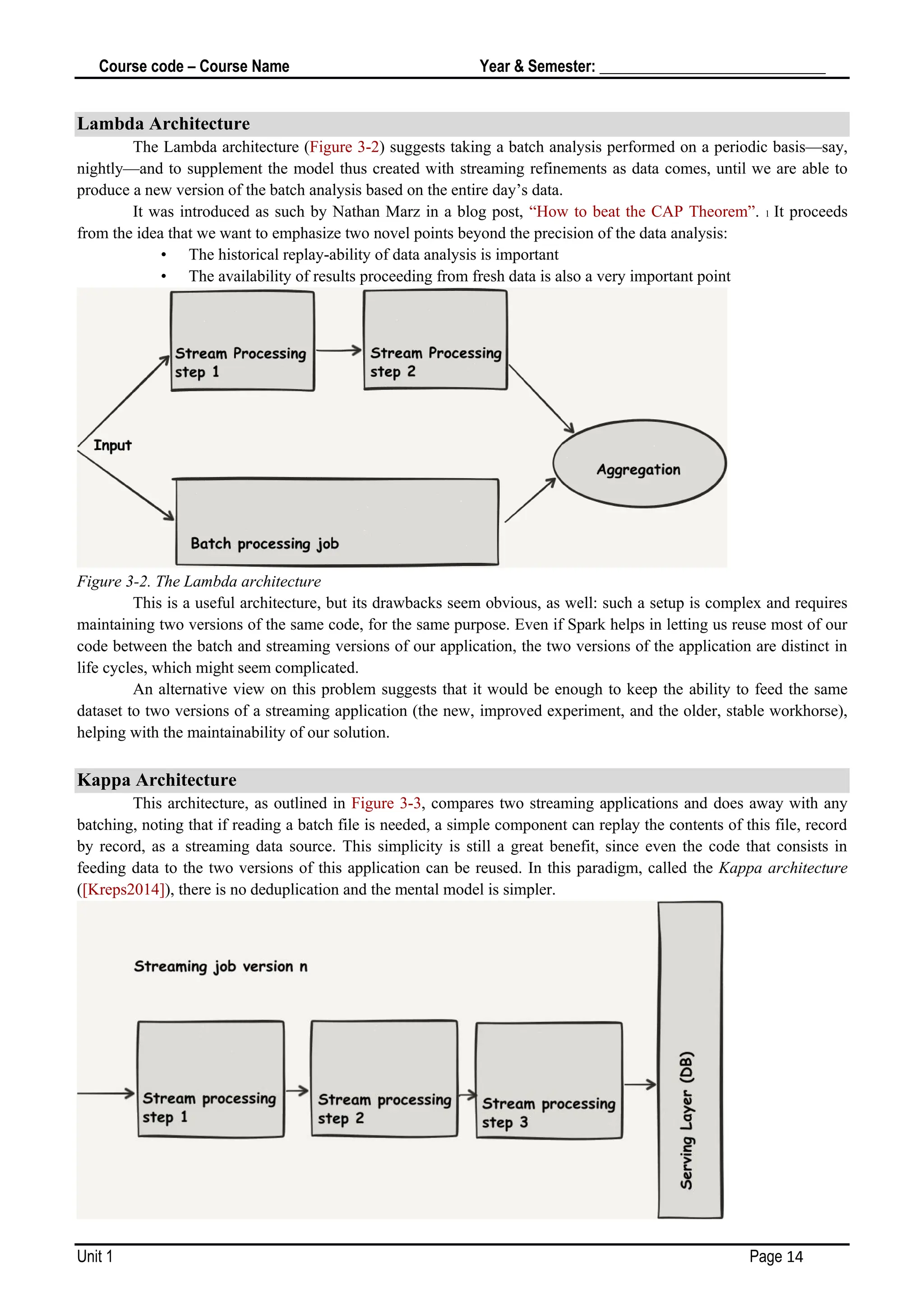 Course code – Course Name Year & Semester: _____________________________
Unit 1 Page 14
Lambda Architecture
The Lambda architecture (Figure 3-2) suggests taking a batch analysis performed on a periodic basis—say,
nightly—and to supplement the model thus created with streaming refinements as data comes, until we are able to
produce a new version of the batch analysis based on the entire day’s data.
It was introduced as such by Nathan Marz in a blog post, “How to beat the CAP Theorem”. 1 It proceeds
from the idea that we want to emphasize two novel points beyond the precision of the data analysis:
• The historical replay-ability of data analysis is important
• The availability of results proceeding from fresh data is also a very important point
Figure 3-2. The Lambda architecture
This is a useful architecture, but its drawbacks seem obvious, as well: such a setup is complex and requires
maintaining two versions of the same code, for the same purpose. Even if Spark helps in letting us reuse most of our
code between the batch and streaming versions of our application, the two versions of the application are distinct in
life cycles, which might seem complicated.
An alternative view on this problem suggests that it would be enough to keep the ability to feed the same
dataset to two versions of a streaming application (the new, improved experiment, and the older, stable workhorse),
helping with the maintainability of our solution.
Kappa Architecture
This architecture, as outlined in Figure 3-3, compares two streaming applications and does away with any
batching, noting that if reading a batch file is needed, a simple component can replay the contents of this file, record
by record, as a streaming data source. This simplicity is still a great benefit, since even the code that consists in
feeding data to the two versions of this application can be reused. In this paradigm, called the Kappa architecture
([Kreps2014]), there is no deduplication and the mental model is simpler.
 