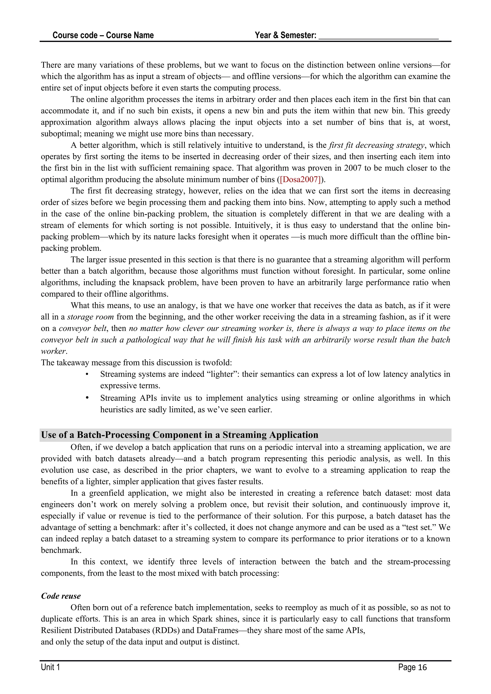 Course code – Course Name Year & Semester: _____________________________
Unit 1 Page 16
There are many variations of these problems, but we want to focus on the distinction between online versions—for
which the algorithm has as input a stream of objects— and offline versions—for which the algorithm can examine the
entire set of input objects before it even starts the computing process.
The online algorithm processes the items in arbitrary order and then places each item in the first bin that can
accommodate it, and if no such bin exists, it opens a new bin and puts the item within that new bin. This greedy
approximation algorithm always allows placing the input objects into a set number of bins that is, at worst,
suboptimal; meaning we might use more bins than necessary.
A better algorithm, which is still relatively intuitive to understand, is the first fit decreasing strategy, which
operates by first sorting the items to be inserted in decreasing order of their sizes, and then inserting each item into
the first bin in the list with sufficient remaining space. That algorithm was proven in 2007 to be much closer to the
optimal algorithm producing the absolute minimum number of bins ([Dosa2007]).
The first fit decreasing strategy, however, relies on the idea that we can first sort the items in decreasing
order of sizes before we begin processing them and packing them into bins. Now, attempting to apply such a method
in the case of the online bin-packing problem, the situation is completely different in that we are dealing with a
stream of elements for which sorting is not possible. Intuitively, it is thus easy to understand that the online bin-
packing problem—which by its nature lacks foresight when it operates —is much more difficult than the offline bin-
packing problem.
The larger issue presented in this section is that there is no guarantee that a streaming algorithm will perform
better than a batch algorithm, because those algorithms must function without foresight. In particular, some online
algorithms, including the knapsack problem, have been proven to have an arbitrarily large performance ratio when
compared to their offline algorithms.
What this means, to use an analogy, is that we have one worker that receives the data as batch, as if it were
all in a storage room from the beginning, and the other worker receiving the data in a streaming fashion, as if it were
on a conveyor belt, then no matter how clever our streaming worker is, there is always a way to place items on the
conveyor belt in such a pathological way that he will finish his task with an arbitrarily worse result than the batch
worker.
The takeaway message from this discussion is twofold:
• Streaming systems are indeed “lighter”: their semantics can express a lot of low latency analytics in
expressive terms.
• Streaming APIs invite us to implement analytics using streaming or online algorithms in which
heuristics are sadly limited, as we’ve seen earlier.
Use of a Batch-Processing Component in a Streaming Application
Often, if we develop a batch application that runs on a periodic interval into a streaming application, we are
provided with batch datasets already—and a batch program representing this periodic analysis, as well. In this
evolution use case, as described in the prior chapters, we want to evolve to a streaming application to reap the
benefits of a lighter, simpler application that gives faster results.
In a greenfield application, we might also be interested in creating a reference batch dataset: most data
engineers don’t work on merely solving a problem once, but revisit their solution, and continuously improve it,
especially if value or revenue is tied to the performance of their solution. For this purpose, a batch dataset has the
advantage of setting a benchmark: after it’s collected, it does not change anymore and can be used as a “test set.” We
can indeed replay a batch dataset to a streaming system to compare its performance to prior iterations or to a known
benchmark.
In this context, we identify three levels of interaction between the batch and the stream-processing
components, from the least to the most mixed with batch processing:
Code reuse
Often born out of a reference batch implementation, seeks to reemploy as much of it as possible, so as not to
duplicate efforts. This is an area in which Spark shines, since it is particularly easy to call functions that transform
Resilient Distributed Databases (RDDs) and DataFrames—they share most of the same APIs,
and only the setup of the data input and output is distinct.
 