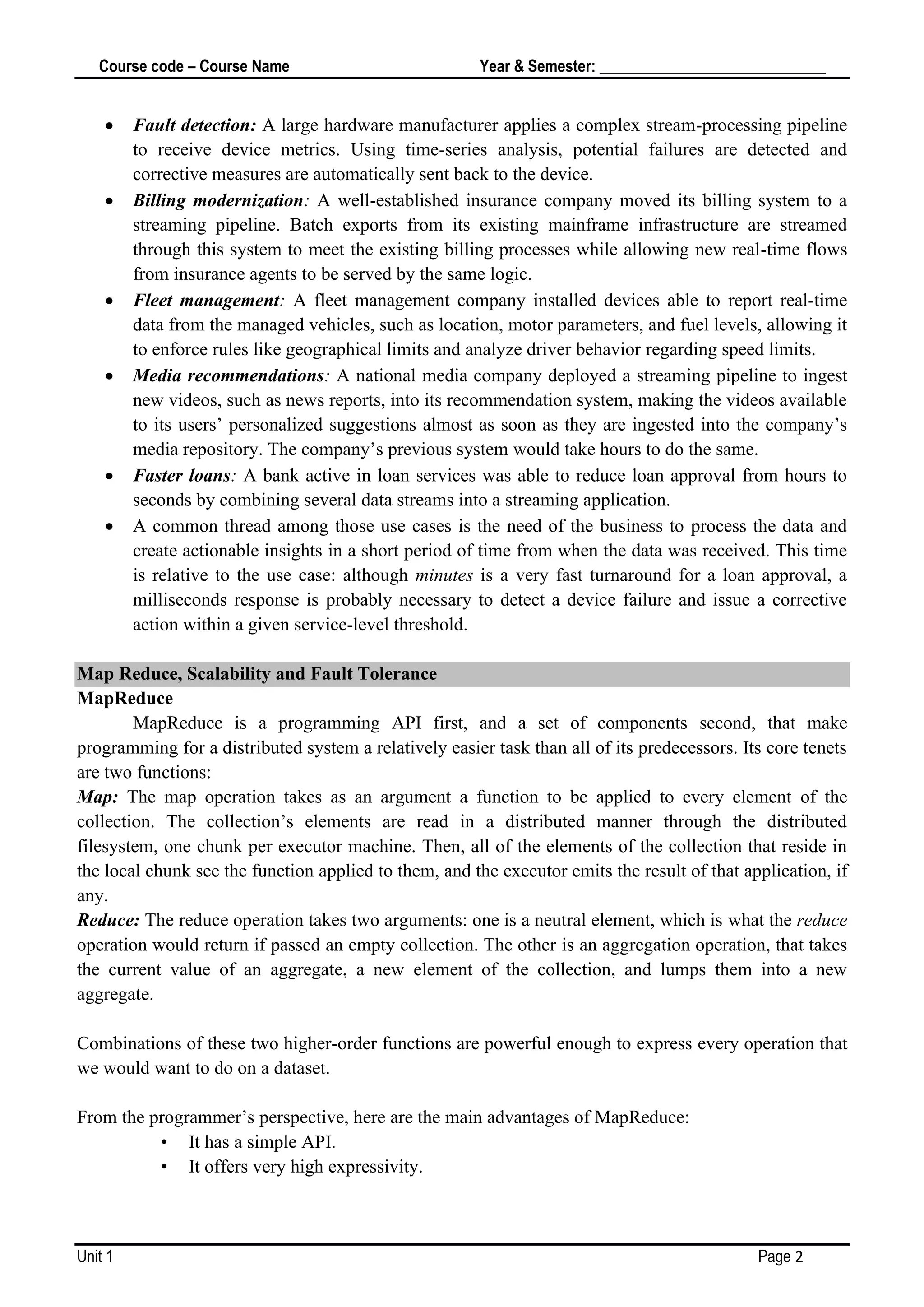 Course code – Course Name Year & Semester: _____________________________
Unit 1 Page 2
• Fault detection: A large hardware manufacturer applies a complex stream-processing pipeline
to receive device metrics. Using time-series analysis, potential failures are detected and
corrective measures are automatically sent back to the device.
• Billing modernization: A well-established insurance company moved its billing system to a
streaming pipeline. Batch exports from its existing mainframe infrastructure are streamed
through this system to meet the existing billing processes while allowing new real-time flows
from insurance agents to be served by the same logic.
• Fleet management: A fleet management company installed devices able to report real-time
data from the managed vehicles, such as location, motor parameters, and fuel levels, allowing it
to enforce rules like geographical limits and analyze driver behavior regarding speed limits.
• Media recommendations: A national media company deployed a streaming pipeline to ingest
new videos, such as news reports, into its recommendation system, making the videos available
to its users’ personalized suggestions almost as soon as they are ingested into the company’s
media repository. The company’s previous system would take hours to do the same.
• Faster loans: A bank active in loan services was able to reduce loan approval from hours to
seconds by combining several data streams into a streaming application.
• A common thread among those use cases is the need of the business to process the data and
create actionable insights in a short period of time from when the data was received. This time
is relative to the use case: although minutes is a very fast turnaround for a loan approval, a
milliseconds response is probably necessary to detect a device failure and issue a corrective
action within a given service-level threshold.
Map Reduce, Scalability and Fault Tolerance
MapReduce
MapReduce is a programming API first, and a set of components second, that make
programming for a distributed system a relatively easier task than all of its predecessors. Its core tenets
are two functions:
Map: The map operation takes as an argument a function to be applied to every element of the
collection. The collection’s elements are read in a distributed manner through the distributed
filesystem, one chunk per executor machine. Then, all of the elements of the collection that reside in
the local chunk see the function applied to them, and the executor emits the result of that application, if
any.
Reduce: The reduce operation takes two arguments: one is a neutral element, which is what the reduce
operation would return if passed an empty collection. The other is an aggregation operation, that takes
the current value of an aggregate, a new element of the collection, and lumps them into a new
aggregate.
Combinations of these two higher-order functions are powerful enough to express every operation that
we would want to do on a dataset.
From the programmer’s perspective, here are the main advantages of MapReduce:
• It has a simple API.
• It offers very high expressivity.
 