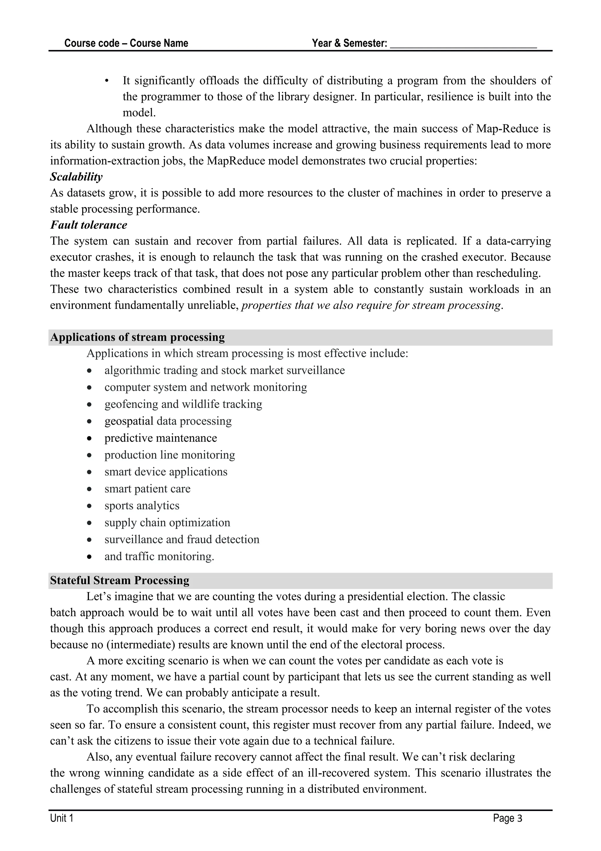 Course code – Course Name Year & Semester: _____________________________
Unit 1 Page 3
• It significantly offloads the difficulty of distributing a program from the shoulders of
the programmer to those of the library designer. In particular, resilience is built into the
model.
Although these characteristics make the model attractive, the main success of Map‐Reduce is
its ability to sustain growth. As data volumes increase and growing business requirements lead to more
information-extraction jobs, the MapReduce model demonstrates two crucial properties:
Scalability
As datasets grow, it is possible to add more resources to the cluster of machines in order to preserve a
stable processing performance.
Fault tolerance
The system can sustain and recover from partial failures. All data is replicated. If a data-carrying
executor crashes, it is enough to relaunch the task that was running on the crashed executor. Because
the master keeps track of that task, that does not pose any particular problem other than rescheduling.
These two characteristics combined result in a system able to constantly sustain workloads in an
environment fundamentally unreliable, properties that we also require for stream processing.
Applications of stream processing
Applications in which stream processing is most effective include:
• algorithmic trading and stock market surveillance
• computer system and network monitoring
• geofencing and wildlife tracking
• geospatial data processing
• predictive maintenance
• production line monitoring
• smart device applications
• smart patient care
• sports analytics
• supply chain optimization
• surveillance and fraud detection
• and traffic monitoring.
Stateful Stream Processing
Let’s imagine that we are counting the votes during a presidential election. The classic
batch approach would be to wait until all votes have been cast and then proceed to count them. Even
though this approach produces a correct end result, it would make for very boring news over the day
because no (intermediate) results are known until the end of the electoral process.
A more exciting scenario is when we can count the votes per candidate as each vote is
cast. At any moment, we have a partial count by participant that lets us see the current standing as well
as the voting trend. We can probably anticipate a result.
To accomplish this scenario, the stream processor needs to keep an internal register of the votes
seen so far. To ensure a consistent count, this register must recover from any partial failure. Indeed, we
can’t ask the citizens to issue their vote again due to a technical failure.
Also, any eventual failure recovery cannot affect the final result. We can’t risk declaring
the wrong winning candidate as a side effect of an ill-recovered system. This scenario illustrates the
challenges of stateful stream processing running in a distributed environment.
 