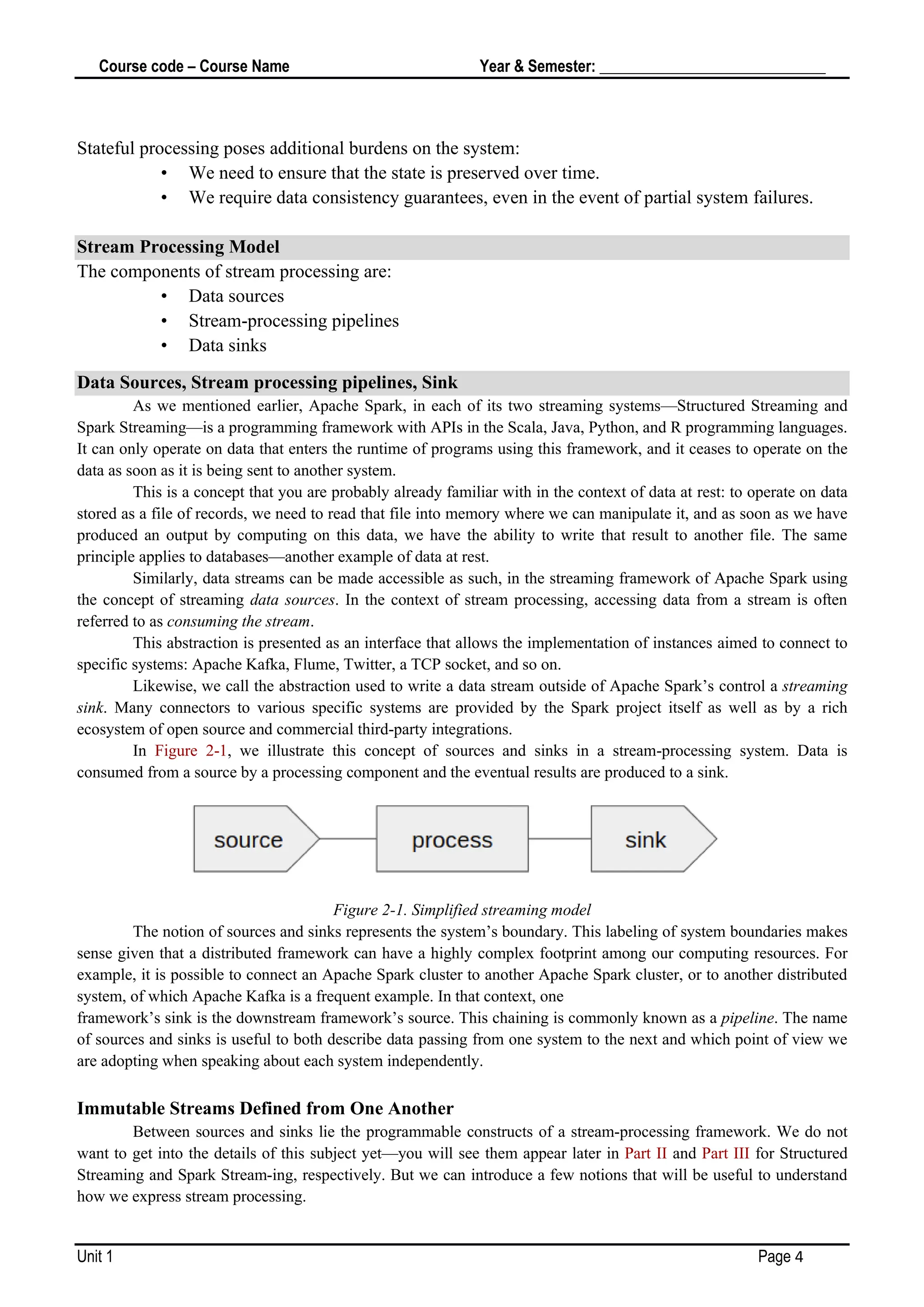 Course code – Course Name Year & Semester: _____________________________
Unit 1 Page 4
Stateful processing poses additional burdens on the system:
• We need to ensure that the state is preserved over time.
• We require data consistency guarantees, even in the event of partial system failures.
Stream Processing Model
The components of stream processing are:
• Data sources
• Stream-processing pipelines
• Data sinks
Data Sources, Stream processing pipelines, Sink
As we mentioned earlier, Apache Spark, in each of its two streaming systems—Structured Streaming and
Spark Streaming—is a programming framework with APIs in the Scala, Java, Python, and R programming languages.
It can only operate on data that enters the runtime of programs using this framework, and it ceases to operate on the
data as soon as it is being sent to another system.
This is a concept that you are probably already familiar with in the context of data at rest: to operate on data
stored as a file of records, we need to read that file into memory where we can manipulate it, and as soon as we have
produced an output by computing on this data, we have the ability to write that result to another file. The same
principle applies to databases—another example of data at rest.
Similarly, data streams can be made accessible as such, in the streaming framework of Apache Spark using
the concept of streaming data sources. In the context of stream processing, accessing data from a stream is often
referred to as consuming the stream.
This abstraction is presented as an interface that allows the implementation of instances aimed to connect to
specific systems: Apache Kafka, Flume, Twitter, a TCP socket, and so on.
Likewise, we call the abstraction used to write a data stream outside of Apache Spark’s control a streaming
sink. Many connectors to various specific systems are provided by the Spark project itself as well as by a rich
ecosystem of open source and commercial third-party integrations.
In Figure 2-1, we illustrate this concept of sources and sinks in a stream-processing system. Data is
consumed from a source by a processing component and the eventual results are produced to a sink.
Figure 2-1. Simplified streaming model
The notion of sources and sinks represents the system’s boundary. This labeling of system boundaries makes
sense given that a distributed framework can have a highly complex footprint among our computing resources. For
example, it is possible to connect an Apache Spark cluster to another Apache Spark cluster, or to another distributed
system, of which Apache Kafka is a frequent example. In that context, one
framework’s sink is the downstream framework’s source. This chaining is commonly known as a pipeline. The name
of sources and sinks is useful to both describe data passing from one system to the next and which point of view we
are adopting when speaking about each system independently.
Immutable Streams Defined from One Another
Between sources and sinks lie the programmable constructs of a stream-processing framework. We do not
want to get into the details of this subject yet—you will see them appear later in Part II and Part III for Structured
Streaming and Spark Stream‐ing, respectively. But we can introduce a few notions that will be useful to understand
how we express stream processing.
 