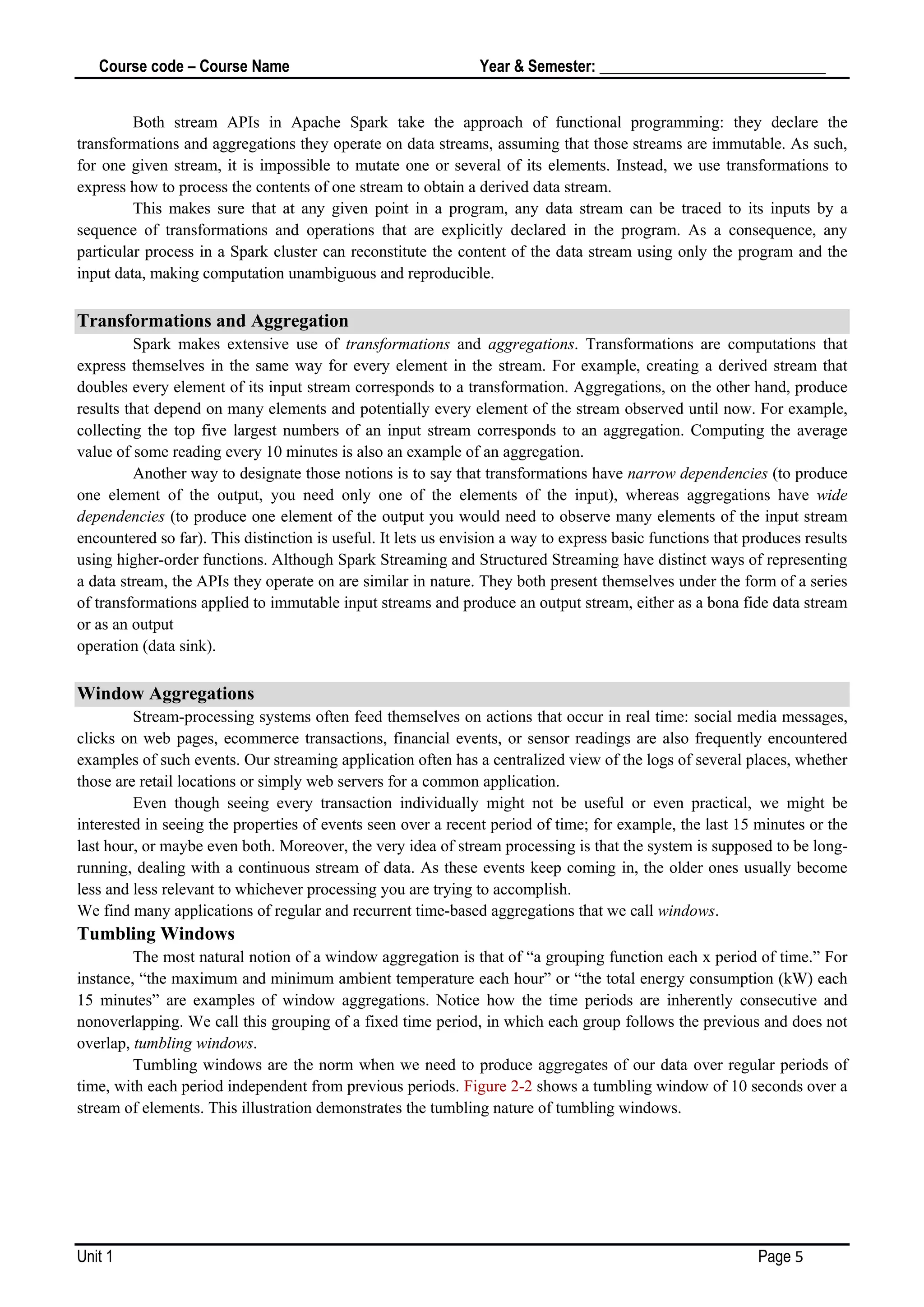 Course code – Course Name Year & Semester: _____________________________
Unit 1 Page 5
Both stream APIs in Apache Spark take the approach of functional programming: they declare the
transformations and aggregations they operate on data streams, assuming that those streams are immutable. As such,
for one given stream, it is impossible to mutate one or several of its elements. Instead, we use transformations to
express how to process the contents of one stream to obtain a derived data stream.
This makes sure that at any given point in a program, any data stream can be traced to its inputs by a
sequence of transformations and operations that are explicitly declared in the program. As a consequence, any
particular process in a Spark cluster can reconstitute the content of the data stream using only the program and the
input data, making computation unambiguous and reproducible.
Transformations and Aggregation
Spark makes extensive use of transformations and aggregations. Transformations are computations that
express themselves in the same way for every element in the stream. For example, creating a derived stream that
doubles every element of its input stream corresponds to a transformation. Aggregations, on the other hand, produce
results that depend on many elements and potentially every element of the stream observed until now. For example,
collecting the top five largest numbers of an input stream corresponds to an aggregation. Computing the average
value of some reading every 10 minutes is also an example of an aggregation.
Another way to designate those notions is to say that transformations have narrow dependencies (to produce
one element of the output, you need only one of the elements of the input), whereas aggregations have wide
dependencies (to produce one element of the output you would need to observe many elements of the input stream
encountered so far). This distinction is useful. It lets us envision a way to express basic functions that produces results
using higher-order functions. Although Spark Streaming and Structured Streaming have distinct ways of representing
a data stream, the APIs they operate on are similar in nature. They both present themselves under the form of a series
of transformations applied to immutable input streams and produce an output stream, either as a bona fide data stream
or as an output
operation (data sink).
Window Aggregations
Stream-processing systems often feed themselves on actions that occur in real time: social media messages,
clicks on web pages, ecommerce transactions, financial events, or sensor readings are also frequently encountered
examples of such events. Our streaming application often has a centralized view of the logs of several places, whether
those are retail locations or simply web servers for a common application.
Even though seeing every transaction individually might not be useful or even practical, we might be
interested in seeing the properties of events seen over a recent period of time; for example, the last 15 minutes or the
last hour, or maybe even both. Moreover, the very idea of stream processing is that the system is supposed to be long-
running, dealing with a continuous stream of data. As these events keep coming in, the older ones usually become
less and less relevant to whichever processing you are trying to accomplish.
We find many applications of regular and recurrent time-based aggregations that we call windows.
Tumbling Windows
The most natural notion of a window aggregation is that of “a grouping function each x period of time.” For
instance, “the maximum and minimum ambient temperature each hour” or “the total energy consumption (kW) each
15 minutes” are examples of window aggregations. Notice how the time periods are inherently consecutive and
nonoverlapping. We call this grouping of a fixed time period, in which each group follows the previous and does not
overlap, tumbling windows.
Tumbling windows are the norm when we need to produce aggregates of our data over regular periods of
time, with each period independent from previous periods. Figure 2-2 shows a tumbling window of 10 seconds over a
stream of elements. This illustration demonstrates the tumbling nature of tumbling windows.
 