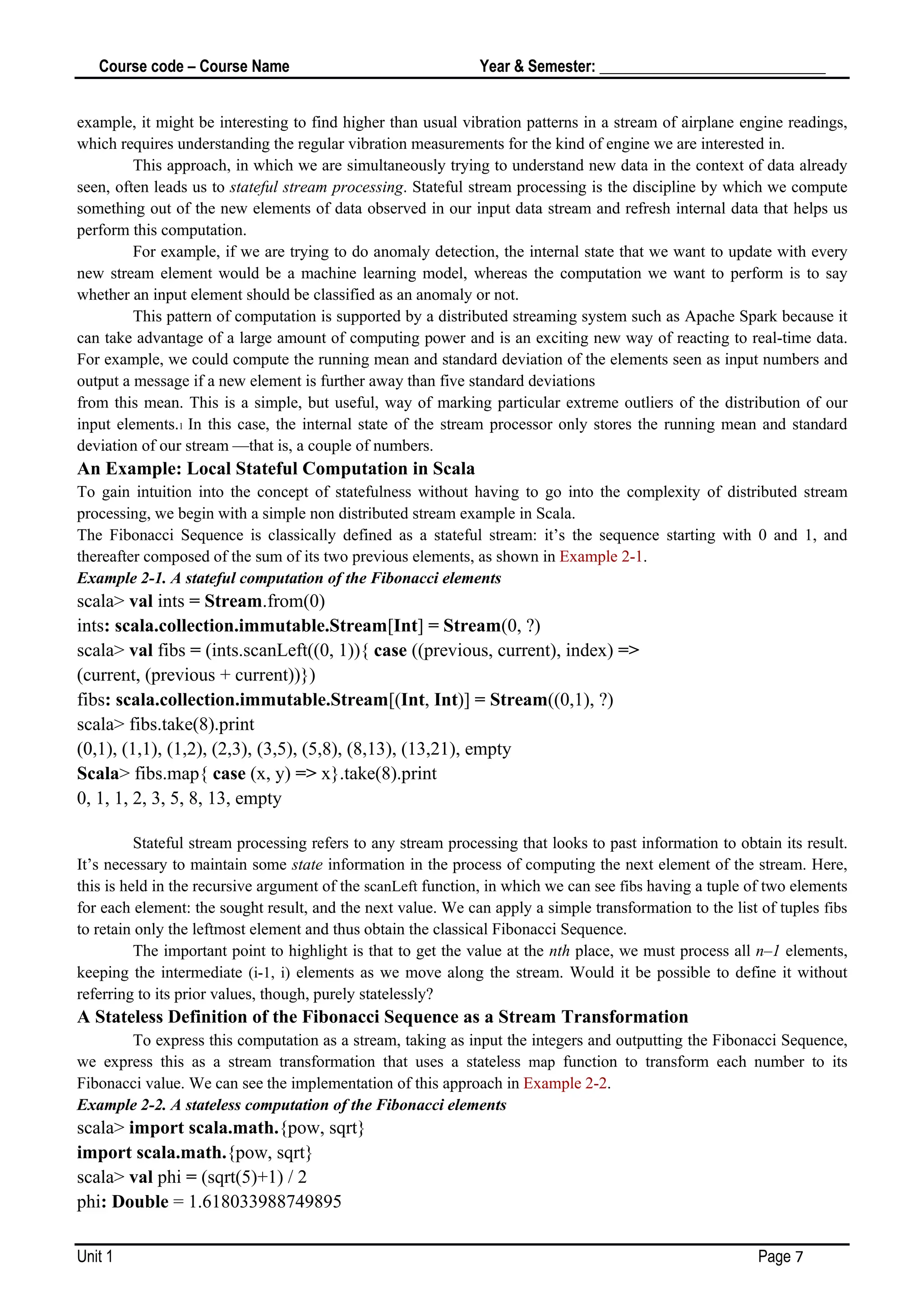 Course code – Course Name Year & Semester: _____________________________
Unit 1 Page 7
example, it might be interesting to find higher than usual vibration patterns in a stream of airplane engine readings,
which requires understanding the regular vibration measurements for the kind of engine we are interested in.
This approach, in which we are simultaneously trying to understand new data in the context of data already
seen, often leads us to stateful stream processing. Stateful stream processing is the discipline by which we compute
something out of the new elements of data observed in our input data stream and refresh internal data that helps us
perform this computation.
For example, if we are trying to do anomaly detection, the internal state that we want to update with every
new stream element would be a machine learning model, whereas the computation we want to perform is to say
whether an input element should be classified as an anomaly or not.
This pattern of computation is supported by a distributed streaming system such as Apache Spark because it
can take advantage of a large amount of computing power and is an exciting new way of reacting to real-time data.
For example, we could compute the running mean and standard deviation of the elements seen as input numbers and
output a message if a new element is further away than five standard deviations
from this mean. This is a simple, but useful, way of marking particular extreme outliers of the distribution of our
input elements.1 In this case, the internal state of the stream processor only stores the running mean and standard
deviation of our stream —that is, a couple of numbers.
An Example: Local Stateful Computation in Scala
To gain intuition into the concept of statefulness without having to go into the complexity of distributed stream
processing, we begin with a simple non distributed stream example in Scala.
The Fibonacci Sequence is classically defined as a stateful stream: it’s the sequence starting with 0 and 1, and
thereafter composed of the sum of its two previous elements, as shown in Example 2-1.
Example 2-1. A stateful computation of the Fibonacci elements
scala> val ints = Stream.from(0)
ints: scala.collection.immutable.Stream[Int] = Stream(0, ?)
scala> val fibs = (ints.scanLeft((0, 1)){ case ((previous, current), index) =>
(current, (previous + current))})
fibs: scala.collection.immutable.Stream[(Int, Int)] = Stream((0,1), ?)
scala> fibs.take(8).print
(0,1), (1,1), (1,2), (2,3), (3,5), (5,8), (8,13), (13,21), empty
Scala> fibs.map{ case (x, y) => x}.take(8).print
0, 1, 1, 2, 3, 5, 8, 13, empty
Stateful stream processing refers to any stream processing that looks to past information to obtain its result.
It’s necessary to maintain some state information in the process of computing the next element of the stream. Here,
this is held in the recursive argument of the scanLeft function, in which we can see fibs having a tuple of two elements
for each element: the sought result, and the next value. We can apply a simple transformation to the list of tuples fibs
to retain only the leftmost element and thus obtain the classical Fibonacci Sequence.
The important point to highlight is that to get the value at the nth place, we must process all n–1 elements,
keeping the intermediate (i-1, i) elements as we move along the stream. Would it be possible to define it without
referring to its prior values, though, purely statelessly?
A Stateless Definition of the Fibonacci Sequence as a Stream Transformation
To express this computation as a stream, taking as input the integers and outputting the Fibonacci Sequence,
we express this as a stream transformation that uses a stateless map function to transform each number to its
Fibonacci value. We can see the implementation of this approach in Example 2-2.
Example 2-2. A stateless computation of the Fibonacci elements
scala> import scala.math.{pow, sqrt}
import scala.math.{pow, sqrt}
scala> val phi = (sqrt(5)+1) / 2
phi: Double = 1.618033988749895
 