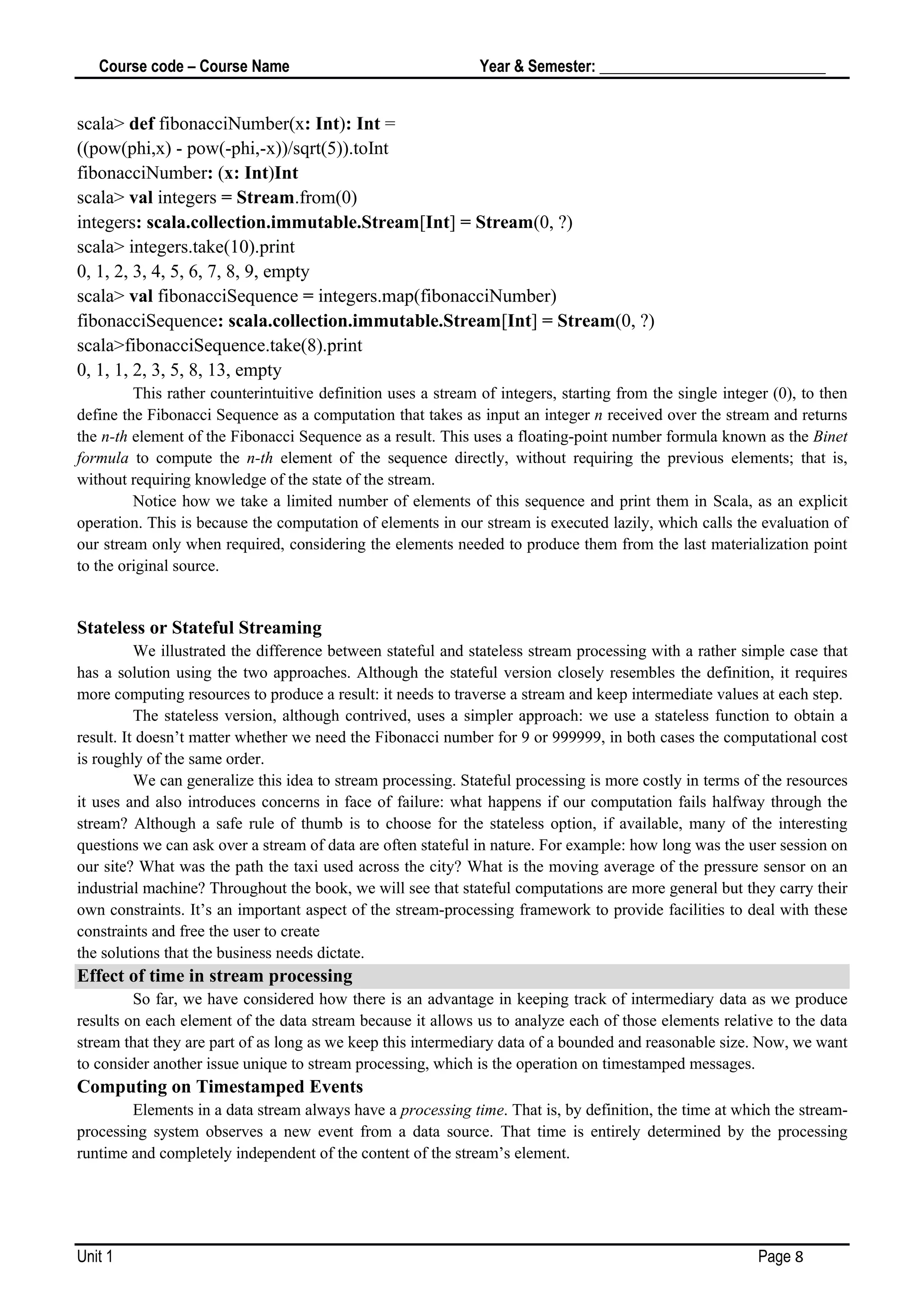 Course code – Course Name Year & Semester: _____________________________
Unit 1 Page 8
scala> def fibonacciNumber(x: Int): Int =
((pow(phi,x) - pow(-phi,-x))/sqrt(5)).toInt
fibonacciNumber: (x: Int)Int
scala> val integers = Stream.from(0)
integers: scala.collection.immutable.Stream[Int] = Stream(0, ?)
scala> integers.take(10).print
0, 1, 2, 3, 4, 5, 6, 7, 8, 9, empty
scala> val fibonacciSequence = integers.map(fibonacciNumber)
fibonacciSequence: scala.collection.immutable.Stream[Int] = Stream(0, ?)
scala>fibonacciSequence.take(8).print
0, 1, 1, 2, 3, 5, 8, 13, empty
This rather counterintuitive definition uses a stream of integers, starting from the single integer (0), to then
define the Fibonacci Sequence as a computation that takes as input an integer n received over the stream and returns
the n-th element of the Fibonacci Sequence as a result. This uses a floating-point number formula known as the Binet
formula to compute the n-th element of the sequence directly, without requiring the previous elements; that is,
without requiring knowledge of the state of the stream.
Notice how we take a limited number of elements of this sequence and print them in Scala, as an explicit
operation. This is because the computation of elements in our stream is executed lazily, which calls the evaluation of
our stream only when required, considering the elements needed to produce them from the last materialization point
to the original source.
Stateless or Stateful Streaming
We illustrated the difference between stateful and stateless stream processing with a rather simple case that
has a solution using the two approaches. Although the stateful version closely resembles the definition, it requires
more computing resources to produce a result: it needs to traverse a stream and keep intermediate values at each step.
The stateless version, although contrived, uses a simpler approach: we use a stateless function to obtain a
result. It doesn’t matter whether we need the Fibonacci number for 9 or 999999, in both cases the computational cost
is roughly of the same order.
We can generalize this idea to stream processing. Stateful processing is more costly in terms of the resources
it uses and also introduces concerns in face of failure: what happens if our computation fails halfway through the
stream? Although a safe rule of thumb is to choose for the stateless option, if available, many of the interesting
questions we can ask over a stream of data are often stateful in nature. For example: how long was the user session on
our site? What was the path the taxi used across the city? What is the moving average of the pressure sensor on an
industrial machine? Throughout the book, we will see that stateful computations are more general but they carry their
own constraints. It’s an important aspect of the stream-processing framework to provide facilities to deal with these
constraints and free the user to create
the solutions that the business needs dictate.
Effect of time in stream processing
So far, we have considered how there is an advantage in keeping track of intermediary data as we produce
results on each element of the data stream because it allows us to analyze each of those elements relative to the data
stream that they are part of as long as we keep this intermediary data of a bounded and reasonable size. Now, we want
to consider another issue unique to stream processing, which is the operation on timestamped messages.
Computing on Timestamped Events
Elements in a data stream always have a processing time. That is, by definition, the time at which the stream-
processing system observes a new event from a data source. That time is entirely determined by the processing
runtime and completely independent of the content of the stream’s element.
 