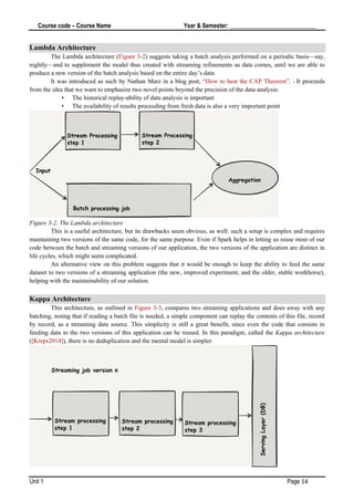 Course code – Course Name Year & Semester: _____________________________
Unit 1 Page 14
Lambda Architecture
The Lambda architecture (Figure 3-2) suggests taking a batch analysis performed on a periodic basis—say,
nightly—and to supplement the model thus created with streaming refinements as data comes, until we are able to
produce a new version of the batch analysis based on the entire day’s data.
It was introduced as such by Nathan Marz in a blog post, “How to beat the CAP Theorem”. 1 It proceeds
from the idea that we want to emphasize two novel points beyond the precision of the data analysis:
• The historical replay-ability of data analysis is important
• The availability of results proceeding from fresh data is also a very important point
Figure 3-2. The Lambda architecture
This is a useful architecture, but its drawbacks seem obvious, as well: such a setup is complex and requires
maintaining two versions of the same code, for the same purpose. Even if Spark helps in letting us reuse most of our
code between the batch and streaming versions of our application, the two versions of the application are distinct in
life cycles, which might seem complicated.
An alternative view on this problem suggests that it would be enough to keep the ability to feed the same
dataset to two versions of a streaming application (the new, improved experiment, and the older, stable workhorse),
helping with the maintainability of our solution.
Kappa Architecture
This architecture, as outlined in Figure 3-3, compares two streaming applications and does away with any
batching, noting that if reading a batch file is needed, a simple component can replay the contents of this file, record
by record, as a streaming data source. This simplicity is still a great benefit, since even the code that consists in
feeding data to the two versions of this application can be reused. In this paradigm, called the Kappa architecture
([Kreps2014]), there is no deduplication and the mental model is simpler.
 