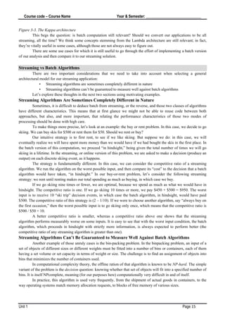 Course code – Course Name Year & Semester: _____________________________
Unit 1 Page 15
Figure 3-3. The Kappa architecture
This begs the question: is batch computation still relevant? Should we convert our applications to be all
streaming, all the time? We think some concepts stemming from the Lambda architecture are still relevant; in fact,
they’re vitally useful in some cases, although those are not always easy to figure out.
There are some use cases for which it is still useful to go through the effort of implementing a batch version
of our analysis and then compare it to our streaming solution.
Streaming vs Batch Algorithms
There are two important considerations that we need to take into account when selecting a general
architectural model for our streaming application:
• Streaming algorithms are sometimes completely different in nature
• Streaming algorithms can’t be guaranteed to measure well against batch algorithms
Let’s explore these thoughts in the next two sections using motivating examples.
Streaming Algorithms Are Sometimes Completely Different in Nature
Sometimes, it is difficult to deduce batch from streaming, or the reverse, and those two classes of algorithms
have different characteristics. This means that at first glance we might not be able to reuse code between both
approaches, but also, and more important, that relating the performance characteristics of those two modes of
processing should be done with high care.
To make things more precise, let’s look at an example: the buy or rent problem. In this case, we decide to go
skiing. We can buy skis for $500 or rent them for $50. Should we rent or buy?
Our intuitive strategy is to first rent, to see if we like skiing. But suppose we do: in this case, we will
eventually realize we will have spent more money than we would have if we had bought the skis in the first place. In
the batch version of this computation, we proceed “in hindsight,” being given the total number of times we will go
skiing in a lifetime. In the streaming, or online version of this problem, we are asked to make a decision (produce an
output) on each discrete skiing event, as it happens.
The strategy is fundamentally different. In this case, we can consider the competitive ratio of a streaming
algorithm. We run the algorithm on the worst possible input, and then compare its “cost” to the decision that a batch
algorithm would have taken, “in hindsight.” In our buy-or-rent problem, let’s consider the following streaming
strategy: we rent until renting makes our total spending as much as buying, in which case we buy.
If we go skiing nine times or fewer, we are optimal, because we spend as much as what we would have in
hindsight. The competitive ratio is one. If we go skiing 10 times or more, we pay $450 + $500 = $950. The worst
input is to receive 10 “ski trip” decision events, in which case the batch algorithm, in hindsight, would have paid
$500. The competitive ratio of this strategy is (2 – 1/10). If we were to choose another algorithm, say “always buy on
the first occasion,” then the worst possible input is to go skiing only once, which means that the competitive ratio is
$500 / $50 = 10.
A better competitive ratio is smaller, whereas a competitive ratio above one shows that the streaming
algorithm performs measurably worse on some inputs. It is easy to see that with the worst input condition, the batch
algorithm, which proceeds in hindsight with strictly more information, is always expected to perform better (the
competitive ratio of any streaming algorithm is greater than one).
Streaming Algorithms Can’t Be Guaranteed to Measure Well Against Batch Algorithms
Another example of those unruly cases is the bin-packing problem. In the binpacking problem, an input of a
set of objects of different sizes or different weights must be fitted into a number of bins or containers, each of them
having a set volume or set capacity in terms of weight or size. The challenge is to find an assignment of objects into
bins that minimizes the number of containers used.
In computational complexity theory, the offline ration of that algorithm is known to be NP-hard. The simple
variant of the problem is the decision question: knowing whether that set of objects will fit into a specified number of
bins. It is itself NPcomplete, meaning (for our purposes here) computationally very difficult in and of itself.
In practice, this algorithm is used very frequently, from the shipment of actual goods in containers, to the
way operating systems match memory allocation requests, to blocks of free memory of various sizes.
 