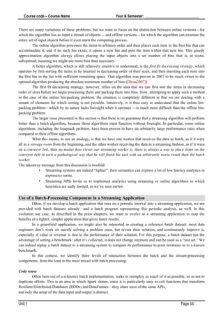 Course code – Course Name Year & Semester: _____________________________
Unit 1 Page 16
There are many variations of these problems, but we want to focus on the distinction between online versions—for
which the algorithm has as input a stream of objects— and offline versions—for which the algorithm can examine the
entire set of input objects before it even starts the computing process.
The online algorithm processes the items in arbitrary order and then places each item in the first bin that can
accommodate it, and if no such bin exists, it opens a new bin and puts the item within that new bin. This greedy
approximation algorithm always allows placing the input objects into a set number of bins that is, at worst,
suboptimal; meaning we might use more bins than necessary.
A better algorithm, which is still relatively intuitive to understand, is the first fit decreasing strategy, which
operates by first sorting the items to be inserted in decreasing order of their sizes, and then inserting each item into
the first bin in the list with sufficient remaining space. That algorithm was proven in 2007 to be much closer to the
optimal algorithm producing the absolute minimum number of bins ([Dosa2007]).
The first fit decreasing strategy, however, relies on the idea that we can first sort the items in decreasing
order of sizes before we begin processing them and packing them into bins. Now, attempting to apply such a method
in the case of the online bin-packing problem, the situation is completely different in that we are dealing with a
stream of elements for which sorting is not possible. Intuitively, it is thus easy to understand that the online bin-
packing problem—which by its nature lacks foresight when it operates —is much more difficult than the offline bin-
packing problem.
The larger issue presented in this section is that there is no guarantee that a streaming algorithm will perform
better than a batch algorithm, because those algorithms must function without foresight. In particular, some online
algorithms, including the knapsack problem, have been proven to have an arbitrarily large performance ratio when
compared to their offline algorithms.
What this means, to use an analogy, is that we have one worker that receives the data as batch, as if it were
all in a storage room from the beginning, and the other worker receiving the data in a streaming fashion, as if it were
on a conveyor belt, then no matter how clever our streaming worker is, there is always a way to place items on the
conveyor belt in such a pathological way that he will finish his task with an arbitrarily worse result than the batch
worker.
The takeaway message from this discussion is twofold:
• Streaming systems are indeed “lighter”: their semantics can express a lot of low latency analytics in
expressive terms.
• Streaming APIs invite us to implement analytics using streaming or online algorithms in which
heuristics are sadly limited, as we’ve seen earlier.
Use of a Batch-Processing Component in a Streaming Application
Often, if we develop a batch application that runs on a periodic interval into a streaming application, we are
provided with batch datasets already—and a batch program representing this periodic analysis, as well. In this
evolution use case, as described in the prior chapters, we want to evolve to a streaming application to reap the
benefits of a lighter, simpler application that gives faster results.
In a greenfield application, we might also be interested in creating a reference batch dataset: most data
engineers don’t work on merely solving a problem once, but revisit their solution, and continuously improve it,
especially if value or revenue is tied to the performance of their solution. For this purpose, a batch dataset has the
advantage of setting a benchmark: after it’s collected, it does not change anymore and can be used as a “test set.” We
can indeed replay a batch dataset to a streaming system to compare its performance to prior iterations or to a known
benchmark.
In this context, we identify three levels of interaction between the batch and the stream-processing
components, from the least to the most mixed with batch processing:
Code reuse
Often born out of a reference batch implementation, seeks to reemploy as much of it as possible, so as not to
duplicate efforts. This is an area in which Spark shines, since it is particularly easy to call functions that transform
Resilient Distributed Databases (RDDs) and DataFrames—they share most of the same APIs,
and only the setup of the data input and output is distinct.
 