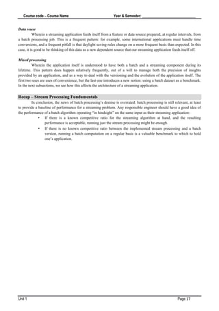 Course code – Course Name Year & Semester: _____________________________
Unit 1 Page 17
Data reuse
Wherein a streaming application feeds itself from a feature or data source prepared, at regular intervals, from
a batch processing job. This is a frequent pattern: for example, some international applications must handle time
conversions, and a frequent pitfall is that daylight saving rules change on a more frequent basis than expected. In this
case, it is good to be thinking of this data as a new dependent source that our streaming application feeds itself off.
Mixed processing
Wherein the application itself is understood to have both a batch and a streaming component during its
lifetime. This pattern does happen relatively frequently, out of a will to manage both the precision of insights
provided by an application, and as a way to deal with the versioning and the evolution of the application itself. The
first two uses are uses of convenience, but the last one introduces a new notion: using a batch dataset as a benchmark.
In the next subsections, we see how this affects the architecture of a streaming application.
Recap – Stream Processing Fundamentals
In conclusion, the news of batch processing’s demise is overrated: batch processing is still relevant, at least
to provide a baseline of performance for a streaming problem. Any responsible engineer should have a good idea of
the performance of a batch algorithm operating “in hindsight” on the same input as their streaming application:
• If there is a known competitive ratio for the streaming algorithm at hand, and the resulting
performance is acceptable, running just the stream processing might be enough.
• If there is no known competitive ratio between the implemented stream processing and a batch
version, running a batch computation on a regular basis is a valuable benchmark to which to hold
one’s application.
 