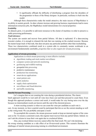 Course code – Course Name Year & Semester: _____________________________
Unit 1 Page 3
• It significantly offloads the difficulty of distributing a program from the shoulders of
the programmer to those of the library designer. In particular, resilience is built into the
model.
Although these characteristics make the model attractive, the main success of Map‐Reduce is
its ability to sustain growth. As data volumes increase and growing business requirements lead to more
information-extraction jobs, the MapReduce model demonstrates two crucial properties:
Scalability
As datasets grow, it is possible to add more resources to the cluster of machines in order to preserve a
stable processing performance.
Fault tolerance
The system can sustain and recover from partial failures. All data is replicated. If a data-carrying
executor crashes, it is enough to relaunch the task that was running on the crashed executor. Because
the master keeps track of that task, that does not pose any particular problem other than rescheduling.
These two characteristics combined result in a system able to constantly sustain workloads in an
environment fundamentally unreliable, properties that we also require for stream processing.
Applications of stream processing
Applications in which stream processing is most effective include:
• algorithmic trading and stock market surveillance
• computer system and network monitoring
• geofencing and wildlife tracking
• geospatial data processing
• predictive maintenance
• production line monitoring
• smart device applications
• smart patient care
• sports analytics
• supply chain optimization
• surveillance and fraud detection
• and traffic monitoring.
Stateful Stream Processing
Let’s imagine that we are counting the votes during a presidential election. The classic
batch approach would be to wait until all votes have been cast and then proceed to count them. Even
though this approach produces a correct end result, it would make for very boring news over the day
because no (intermediate) results are known until the end of the electoral process.
A more exciting scenario is when we can count the votes per candidate as each vote is
cast. At any moment, we have a partial count by participant that lets us see the current standing as well
as the voting trend. We can probably anticipate a result.
To accomplish this scenario, the stream processor needs to keep an internal register of the votes
seen so far. To ensure a consistent count, this register must recover from any partial failure. Indeed, we
can’t ask the citizens to issue their vote again due to a technical failure.
Also, any eventual failure recovery cannot affect the final result. We can’t risk declaring
the wrong winning candidate as a side effect of an ill-recovered system. This scenario illustrates the
challenges of stateful stream processing running in a distributed environment.
 