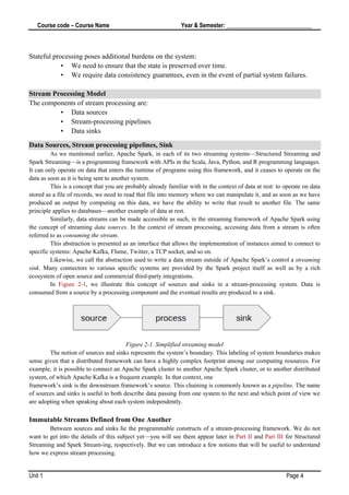 Course code – Course Name Year & Semester: _____________________________
Unit 1 Page 4
Stateful processing poses additional burdens on the system:
• We need to ensure that the state is preserved over time.
• We require data consistency guarantees, even in the event of partial system failures.
Stream Processing Model
The components of stream processing are:
• Data sources
• Stream-processing pipelines
• Data sinks
Data Sources, Stream processing pipelines, Sink
As we mentioned earlier, Apache Spark, in each of its two streaming systems—Structured Streaming and
Spark Streaming—is a programming framework with APIs in the Scala, Java, Python, and R programming languages.
It can only operate on data that enters the runtime of programs using this framework, and it ceases to operate on the
data as soon as it is being sent to another system.
This is a concept that you are probably already familiar with in the context of data at rest: to operate on data
stored as a file of records, we need to read that file into memory where we can manipulate it, and as soon as we have
produced an output by computing on this data, we have the ability to write that result to another file. The same
principle applies to databases—another example of data at rest.
Similarly, data streams can be made accessible as such, in the streaming framework of Apache Spark using
the concept of streaming data sources. In the context of stream processing, accessing data from a stream is often
referred to as consuming the stream.
This abstraction is presented as an interface that allows the implementation of instances aimed to connect to
specific systems: Apache Kafka, Flume, Twitter, a TCP socket, and so on.
Likewise, we call the abstraction used to write a data stream outside of Apache Spark’s control a streaming
sink. Many connectors to various specific systems are provided by the Spark project itself as well as by a rich
ecosystem of open source and commercial third-party integrations.
In Figure 2-1, we illustrate this concept of sources and sinks in a stream-processing system. Data is
consumed from a source by a processing component and the eventual results are produced to a sink.
Figure 2-1. Simplified streaming model
The notion of sources and sinks represents the system’s boundary. This labeling of system boundaries makes
sense given that a distributed framework can have a highly complex footprint among our computing resources. For
example, it is possible to connect an Apache Spark cluster to another Apache Spark cluster, or to another distributed
system, of which Apache Kafka is a frequent example. In that context, one
framework’s sink is the downstream framework’s source. This chaining is commonly known as a pipeline. The name
of sources and sinks is useful to both describe data passing from one system to the next and which point of view we
are adopting when speaking about each system independently.
Immutable Streams Defined from One Another
Between sources and sinks lie the programmable constructs of a stream-processing framework. We do not
want to get into the details of this subject yet—you will see them appear later in Part II and Part III for Structured
Streaming and Spark Stream‐ing, respectively. But we can introduce a few notions that will be useful to understand
how we express stream processing.
 