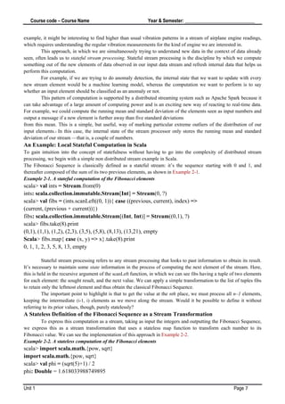Course code – Course Name Year & Semester: _____________________________
Unit 1 Page 7
example, it might be interesting to find higher than usual vibration patterns in a stream of airplane engine readings,
which requires understanding the regular vibration measurements for the kind of engine we are interested in.
This approach, in which we are simultaneously trying to understand new data in the context of data already
seen, often leads us to stateful stream processing. Stateful stream processing is the discipline by which we compute
something out of the new elements of data observed in our input data stream and refresh internal data that helps us
perform this computation.
For example, if we are trying to do anomaly detection, the internal state that we want to update with every
new stream element would be a machine learning model, whereas the computation we want to perform is to say
whether an input element should be classified as an anomaly or not.
This pattern of computation is supported by a distributed streaming system such as Apache Spark because it
can take advantage of a large amount of computing power and is an exciting new way of reacting to real-time data.
For example, we could compute the running mean and standard deviation of the elements seen as input numbers and
output a message if a new element is further away than five standard deviations
from this mean. This is a simple, but useful, way of marking particular extreme outliers of the distribution of our
input elements.1 In this case, the internal state of the stream processor only stores the running mean and standard
deviation of our stream —that is, a couple of numbers.
An Example: Local Stateful Computation in Scala
To gain intuition into the concept of statefulness without having to go into the complexity of distributed stream
processing, we begin with a simple non distributed stream example in Scala.
The Fibonacci Sequence is classically defined as a stateful stream: it’s the sequence starting with 0 and 1, and
thereafter composed of the sum of its two previous elements, as shown in Example 2-1.
Example 2-1. A stateful computation of the Fibonacci elements
scala> val ints = Stream.from(0)
ints: scala.collection.immutable.Stream[Int] = Stream(0, ?)
scala> val fibs = (ints.scanLeft((0, 1)){ case ((previous, current), index) =>
(current, (previous + current))})
fibs: scala.collection.immutable.Stream[(Int, Int)] = Stream((0,1), ?)
scala> fibs.take(8).print
(0,1), (1,1), (1,2), (2,3), (3,5), (5,8), (8,13), (13,21), empty
Scala> fibs.map{ case (x, y) => x}.take(8).print
0, 1, 1, 2, 3, 5, 8, 13, empty
Stateful stream processing refers to any stream processing that looks to past information to obtain its result.
It’s necessary to maintain some state information in the process of computing the next element of the stream. Here,
this is held in the recursive argument of the scanLeft function, in which we can see fibs having a tuple of two elements
for each element: the sought result, and the next value. We can apply a simple transformation to the list of tuples fibs
to retain only the leftmost element and thus obtain the classical Fibonacci Sequence.
The important point to highlight is that to get the value at the nth place, we must process all n–1 elements,
keeping the intermediate (i-1, i) elements as we move along the stream. Would it be possible to define it without
referring to its prior values, though, purely statelessly?
A Stateless Definition of the Fibonacci Sequence as a Stream Transformation
To express this computation as a stream, taking as input the integers and outputting the Fibonacci Sequence,
we express this as a stream transformation that uses a stateless map function to transform each number to its
Fibonacci value. We can see the implementation of this approach in Example 2-2.
Example 2-2. A stateless computation of the Fibonacci elements
scala> import scala.math.{pow, sqrt}
import scala.math.{pow, sqrt}
scala> val phi = (sqrt(5)+1) / 2
phi: Double = 1.618033988749895
 
