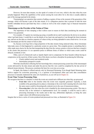 Course code – Course Name Year & Semester: _____________________________
Unit 1 Page 9
However, for most data streams, we also speak of a notion of event time, which is the time when the event
actually happened. When the capabilities of the system sensing the event allow for it, this time is usually added as
part of the message payload in the stream.
Timestamping is an operation that consists of adding a register of time at the moment of the generation of the
message, which will become a part of the data stream. It is a ubiquitous practice that is present in both the most
humble embedded devices (provided they have a clock) as well as the most complex logs in financial transaction
systems.
Timestamps as the Provider of the Notion of Time
The importance of time stamping is that it allows users to reason on their data considering the moment at
which it was generated.
For example, if I register my morning jog using a wearable device and I synchronize the device to my phone
when I get back home, I would like to see the details of my heart rate and speed as I ran through the forest moments
ago, and not see the data as a timeless sequence of values as they are being uploaded to some cloud server. As we can
see, timestamps provide the context of time to data.
So, because event logs form a large proportion of the data streams being analyzed today, those timestamps
help make sense of what happened to a particular system at a given time. This complete picture is something that is
often made more elusive by the fact that transporting the data from the various systems or devices that have created it
to the cluster that processes it is an operation prone to different forms of failure in which some events could be
delayed, reordered, or lost.
Often, users of a framework such as Apache Spark want to compensate for those hazards without having to
compromise on the reactivity of their system. Out of this desire was born a discipline for producing the following:
• Clearly marked correct and reordered results
• Intermediary prospective results
With that classification reflecting the best knowledge that a stream-processing system has of the timestamped
events delivered by the data stream and under the proviso that this view could be completed by the late arrival of
delayed stream elements. This process constitutes the basis for event-time processing.
In Spark, this feature is offered natively only by Structured Streaming. Even though Spark Streaming lacks
built-in support for event-time processing, it is a question of development effort and some data consolidation
processes to manually implement the same sort of primitives, as you will see in Chapter 22.
Event Time Versus Processing Time
We recognize that there is a timeline in which the events are created and a different one when they are processed:
• Event time refers to the timeline when the events were originally generated. Typically, a clock
available at the generating device places a timestamp in the event itself, meaning that all events from
the same source could be chronologically ordered even in the case of transmission delays.
• Processing time is the time when the event is handled by the stream-processing system. This time is
relevant only at the technical or implementation level. For example, it could be used to add a
processing timestamp to the results and in that way, differentiate duplicates, as being the same
output values with different processing times.
Imagine that we have a series of events produced and processed over time, as illustrated in Figure 2-4.
 