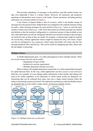 10
18CSE489T/STREAMING ANALYTICS Dr. A. Manju/AP/SRMIST, RAMAPURAM
This provides redundancy of messages in the partition, such that another broker can
take over leadership if there is a broker failure. However, all consumers and producers
operating on that partition must connect to the leader. Cluster operations, including partition
replication, are covered in detail in Chapter 6.
A key feature of Apache Kafka is that of retention, which is the durable storage of
messages for some period of time. Kafka brokers are configured with a default retention setting
for topics, either retaining messages for some period of time (e.g., 7 days) or until the topic
reaches a certain size in bytes (e.g., 1 GB). Once these limits are reached, messages are expired
and deleted so that the retention configuration is a minimum amount of data available at any
time. Individual topics can also be configured with their own retention settings so that messages
are stored for only as long as they are useful. For example, a tracking topic might be retained
for several days, whereas application metrics might be retained for only a few hours. Topics
can also be configured as log compacted, which means that Kafka will retain only the last
message produced with a specific key. This can be useful for changelog-type data, where only
the last update is interesting.
Multiple Clusters
As Kafka deployments grow, it is often advantageous to have multiple clusters. There
are several reasons why this can be useful:
• Segregation of types of data
• Isolation for security requirements
• Multiple datacenters (disaster recovery)
When working with multiple datacenters in particular, it is often required that messages
be copied between them. In this way, online applications can have access to user activity at
both sites. For example, if a user changes public information in their profile, that change will
need to be visible regardless of the datacenter in which search results are displayed. Or,
monitoring data can be collected from many sites into a single central location where the
analysis and alerting systems are hosted. The replication mechanisms within the Kafka clusters
are designed only to work within a single cluster, not between multiple clusters.
Figure 1-8. Multiple datacenter architecture
 